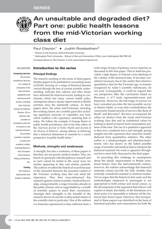 SERIES

                             An unsuitable and degraded diet?
                             Part one: public health lessons
                             from the mid-Victorian working
                             class diet
                             Paul Clayton1 + Judith Rowbotham2
                             1
                                 School of Life Sciences, Oxford Brookes University
                             2
                                 NottinghamTrent University – School of Arts and Humanities, Clifton Lane, Nottingham W8 7NP UK
                                                                                                                            ,
                             Correspondence to: Paul Clayton. E-mail: paulrclayton@gmail.com



         DECLARATIONS        Introduction to the series                                   wide range of types of primary source material, as
                                                                                          discussed in this first paper. This in itself has pro-
     Competing interests     Principal findings                                           vided a high degree of internal cross-checking of
             PC provides                                                                  the validity of the historical data. It has been con-
                             The research resulting in this series of three papers
    consultancy services                                                                  sidered necessary due to the reality that extensive
                             (further papers to be published in succeeding issues
           to a number of
                             of JRSM), drawing on a range of historical datasets          quantitative data for the Victorian age, in formats
        companies in the
                             viewed through the lens of current scientific under-         recognized by today’s scientific statisticians, do
          food and drink,    standing, indicates that cultural and other biases           not exist. Consequently, it could be argued that
         supplement and      have distorted the historical record, leading to con-        our perspective (like the conclusions based on
         pharmaceutical      clusions which test many current health policy               Rowntree et al.2) lacks representativeness and
       sectors, including    assumptions about a steady improvement in British            historicity. However, the full range of sources we
           Coca Cola Ltd,    nutrition since the nineteenth century. As these             have consulted provides the best possible survey
                             papers show, the urban mid-Victorians, including             of dietary habits, in ways that counterbalance the
     Univite Ltd, Biothera
                             the working classes, ate a notably good diet, includ-        consciously biased records of surveys like those of
         Pharma. JR is a
                             ing significant amounts of vegetables and fruit,             Booth3 and Rowntree2. We have re-examined the
           historian who
                             which enabled a life expectancy matching that of             urban (as distinct from the rural) mid-Victorian
             provides no
                             today. We follow the example of George Rosen (a              working class diet and its nutritional values by
    consultancy services                                                                  looking in detail at typical food consumption pat-
                             public health practitioner, and in his time editor of
        to anyone on any                                                                  terns of the time. The use of a qualitative approach
                             the American Journal of Public Health and Journal of
       commercial basis,                                                                  is thus not a weakness but a real strength, giving
                             the History of Medicine, among others), in believing
             but provides    that a historical dimension is essential to a sound          insights into life experience that cannot be readily
      academic comment       perspective in public health today.1                         deduced from quantitative statistics. The other
            to media and                                                                  author is a pharmacologist and pharmaconutri-
       academic outlets,                                                                  tionist, who has drawn on the fullest possible
      including Woman’s
                             Methods, strengths and weaknesses                            range of scientific and medical data to interpret the
          Hour, European     A strength, but also a weakness, of these papers is          historical material: his work is apparent through-
          Social Science     that they are not purely medical studies. They are           out but is most fully discussed in the final paper.
     History Conference,     based on genuinely interdisciplinary research and                In providing this challenge to assumptions
                      etc.   as such cannot be tested in the usual ways for               about the steady improvement in British nutri-
                             studies appearing in this, and similar, journals.            tional history since the mid-nineteenth century,
                 Funding     The authors revisited the historical record because          however, the authors acknowledge that historical
           No funding or     of the mismatch between the assumed content of               materials cannot provide the fully testable data
        sponsorship was      the Victorian working class diet and adult life              normally considered essential to medical studies.
      sought or obtained     expectancy. They then cross-referenced this                  Yet we argue that the historical data used, and the
                             material against current scientific/medical knowl-           methodologies employed to interrogate it, are
                             edge, using primarily a range of studies already in          appropriate to both science and social science, as
                             the public domain and so supportable by a wealth             the development of the argument that follows will
                             of scientific papers to reach their conclusions.             explain in detail. Inevitably, in the limitations of a
                             Amongst their strengths is the breadth of the                short series it is impossible to rehearse all the his-
                             research drawn on and the widely-tested nature of            torical data drawn upon. However, that incorpor-
                             the scientific data in particular. One of the authors        ated in these papers was identified on the basis of
                             is a historian experienced in data collection from a         historical typicality and connotations for both the




282 J R Soc Med 2008: 101: 282–289. DOI 10.1258/jrsm.2008.080112
 