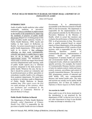 The Medical Journal of Basrah University, Vol. 18, No.2, 2000
Alim A-H Yacoub, PhD., MFCM, College of Medicine, University of Basrah, Iraq
PUPLIC HEALTH MEDICINE IN BASRAH, SOUTHERN IRAQ: A REPORT OF AN
INITIATIVE IN AUDIT
Alim A-H Yacoub
INTRODUCTION
Audit of public health medicine (also called
community medicine or preventive
medicine) aims to contribute to improvement
in the health of the population by improving
the standards of practice of public health
physicians (Report of a working group on the
audit of public health medicine, Faculty of
Public Health Medicine, 1989). Jacobs and
Gabbey in their report (A Reflection on
Reality: An action research report on audit in
public health departments, 1994) stated that
audit in its essence is that colleagues
reflecting on their work systematically,
critically and openly to enable them to agree
how to do it better and check that
improvement occurs. The mechanism by
which audit is carried out ranges from formal
activities (Departmental audit meeting, audit
of public health reports..etc.) to informal
activities integrated in the daily practice of
public health. Whatever the case, the key is
that it should be carried out voluntarily and
by professional peers as fellow specialists or
consultants in public health or by colleagues
from academic departments. We report here
an initiative to introduce audit to Department
of Public Health Medicine in Basrah,
southern Iraq. (This report covers the first
two audit meetings of this initiative, which
was facilitated and coordinated by the
Department of Community Medicine of
Basrah Medical College).
Public Health Medicine in Basrah
The Department of Public Health Medicine
(formally called Department of Primary
Health Care PHC) is responsible for the
provision of public health services in Basrah
Governorate. It is administratively
accountable to the Director General of Health
(DG) in the Governorate. The department is
responsible for the implementation of the
plan prepared centrally by the Directorate of
Preventive Medicine in the Ministry of
Health, which in actual fact monitors and
evaluates the performance of Departments of
PHC in all governorates in Iraq. The central
plan is usually prepared based on annual
reports of these departments of the preceding
year. The department of PHC consists of four
sections, each is responsible for one of the
following functions: control of
communicable diseases, implementation of
primary health care programmes,
management of primary health care centers
and environmental health. Each section is
composed of units, which are responsible for
specific activities. For example, the Control
of Communicable Diseases Section consists
of units for malaria control, rodent and insect
control, zoonosis, surveillance and control of
sexually transmitted diseases. The section of
PHC programmes consists of maternal and
child health, EPI, non- communicable
diseases and mental health units. The units
and sections are usually run by public health
practitioners, few of them are holders of
Diploma or Master degrees in Public Health.
An exercise in Audit
Since audit in any of its forms mentioned in
the introduction is not practiced by the
department of PHC in Basrah (not in fact in
any other department in Iraq) it was decided
to make an attempt to introduce it by
 