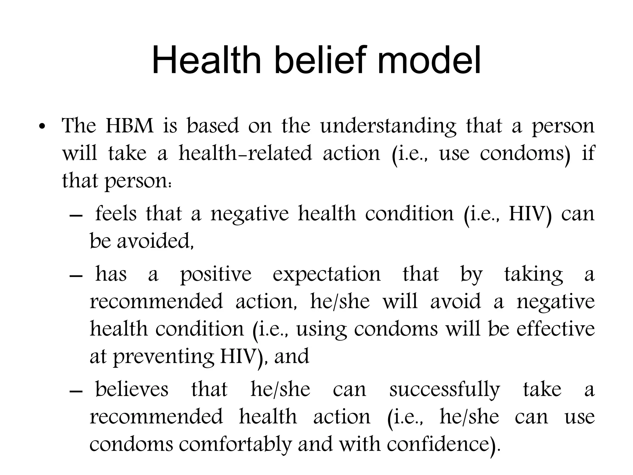 • The HBM is based on the understanding that a person
will take a health-related action (i.e., use condoms) if
that person:
– feels that a negative health condition (i.e., HIV) can
be avoided,
– has a positive expectation that by taking a
recommended action, he/she will avoid a negative
health condition (i.e., using condoms will be effective
at preventing HIV), and
– believes that he/she can successfully take a
recommended health action (i.e., he/she can use
condoms comfortably and with confidence).
Health belief model
 