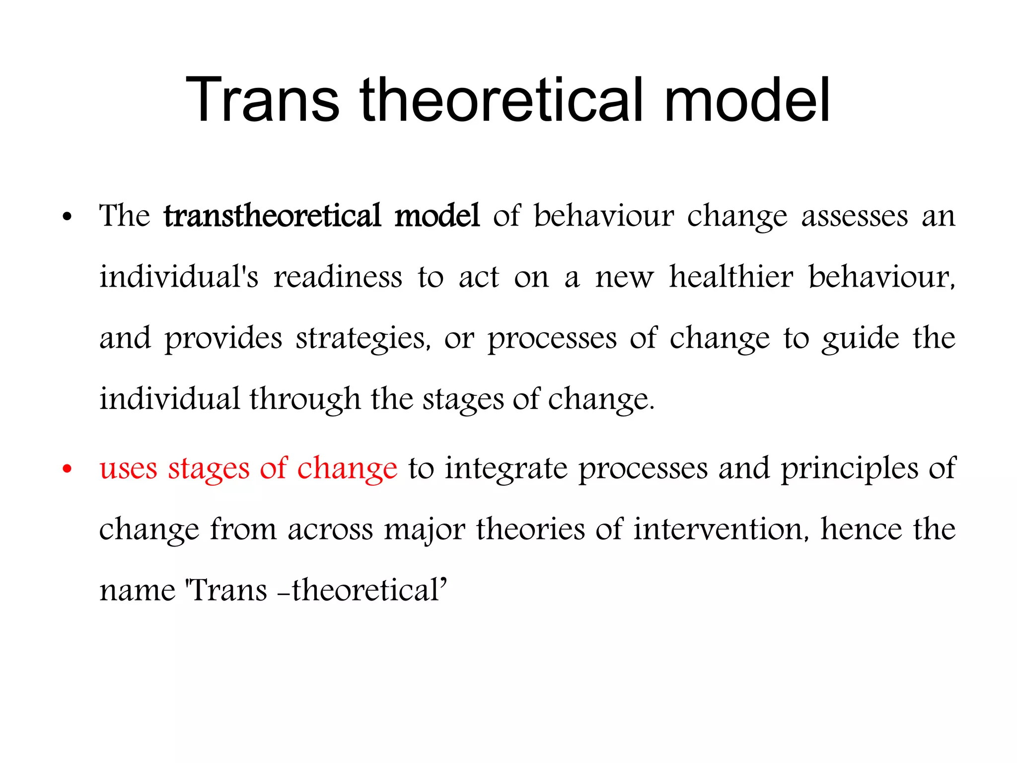 Trans theoretical model
• The transtheoretical model of behaviour change assesses an
individual's readiness to act on a new healthier behaviour,
and provides strategies, or processes of change to guide the
individual through the stages of change.
• uses stages of change to integrate processes and principles of
change from across major theories of intervention, hence the
name 'Trans -theoretical’
 