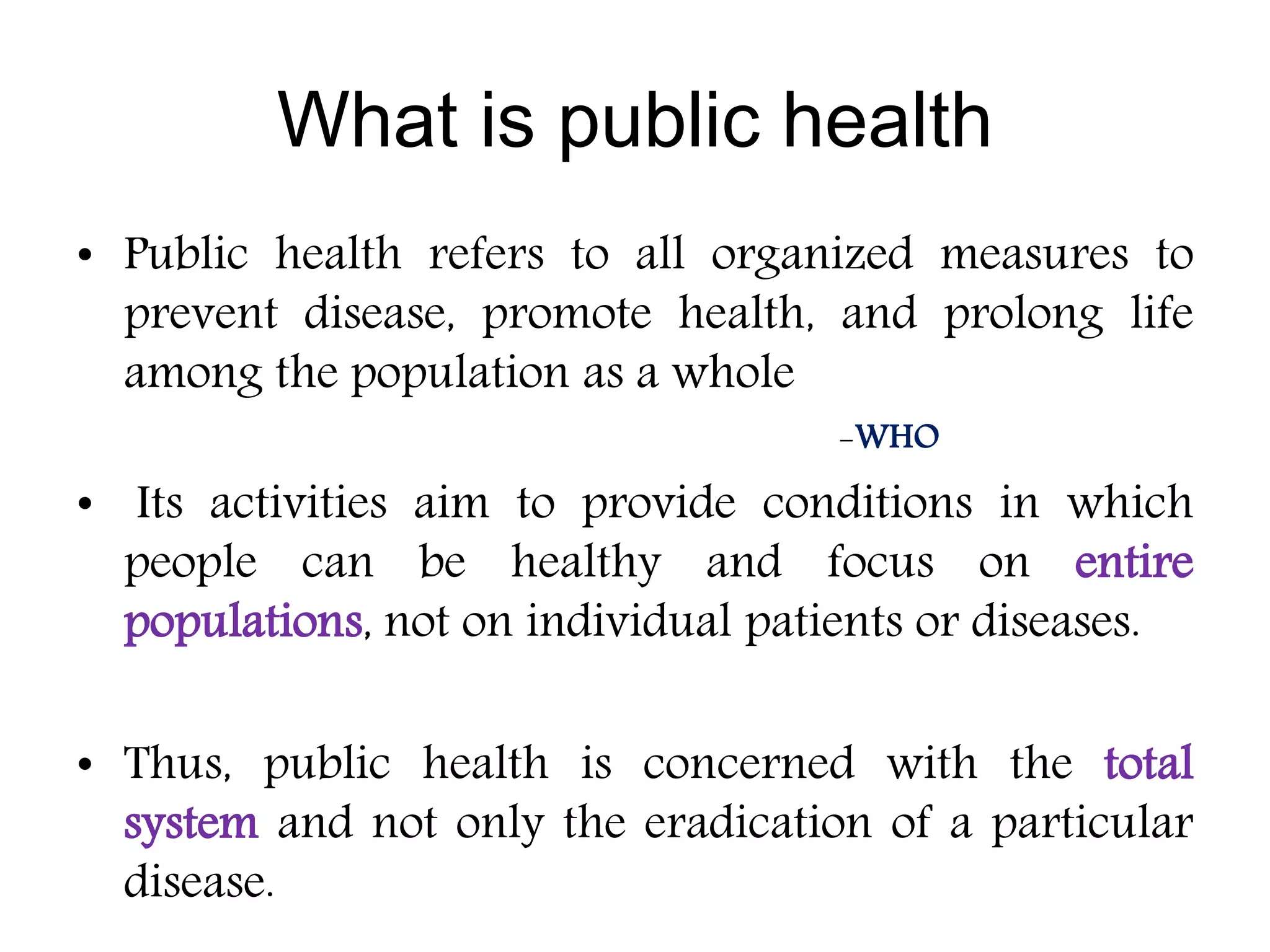 What is public health
• Public health refers to all organized measures to
prevent disease, promote health, and prolong life
among the population as a whole
-WHO
• Its activities aim to provide conditions in which
people can be healthy and focus on entire
populations, not on individual patients or diseases.
• Thus, public health is concerned with the total
system and not only the eradication of a particular
disease.
 