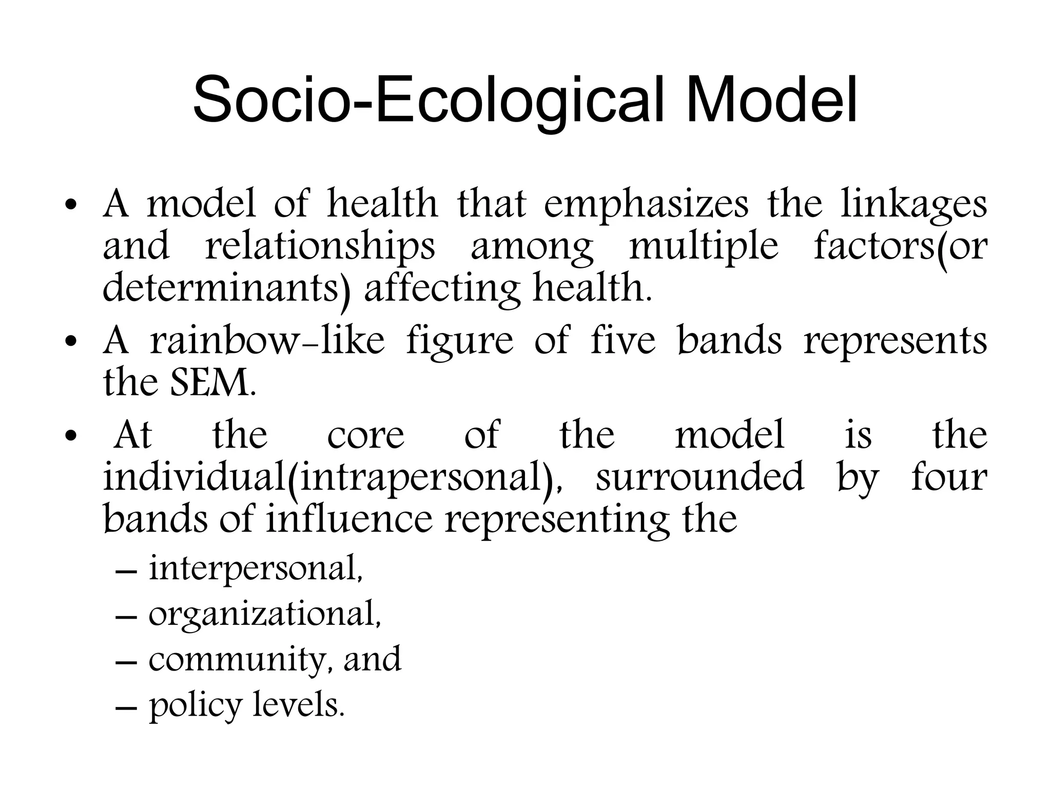 Socio-Ecological Model
• A model of health that emphasizes the linkages
and relationships among multiple factors(or
determinants) affecting health.
• A rainbow-like figure of five bands represents
the SEM.
• At the core of the model is the
individual(intrapersonal), surrounded by four
bands of influence representing the
– interpersonal,
– organizational,
– community, and
– policy levels.
 