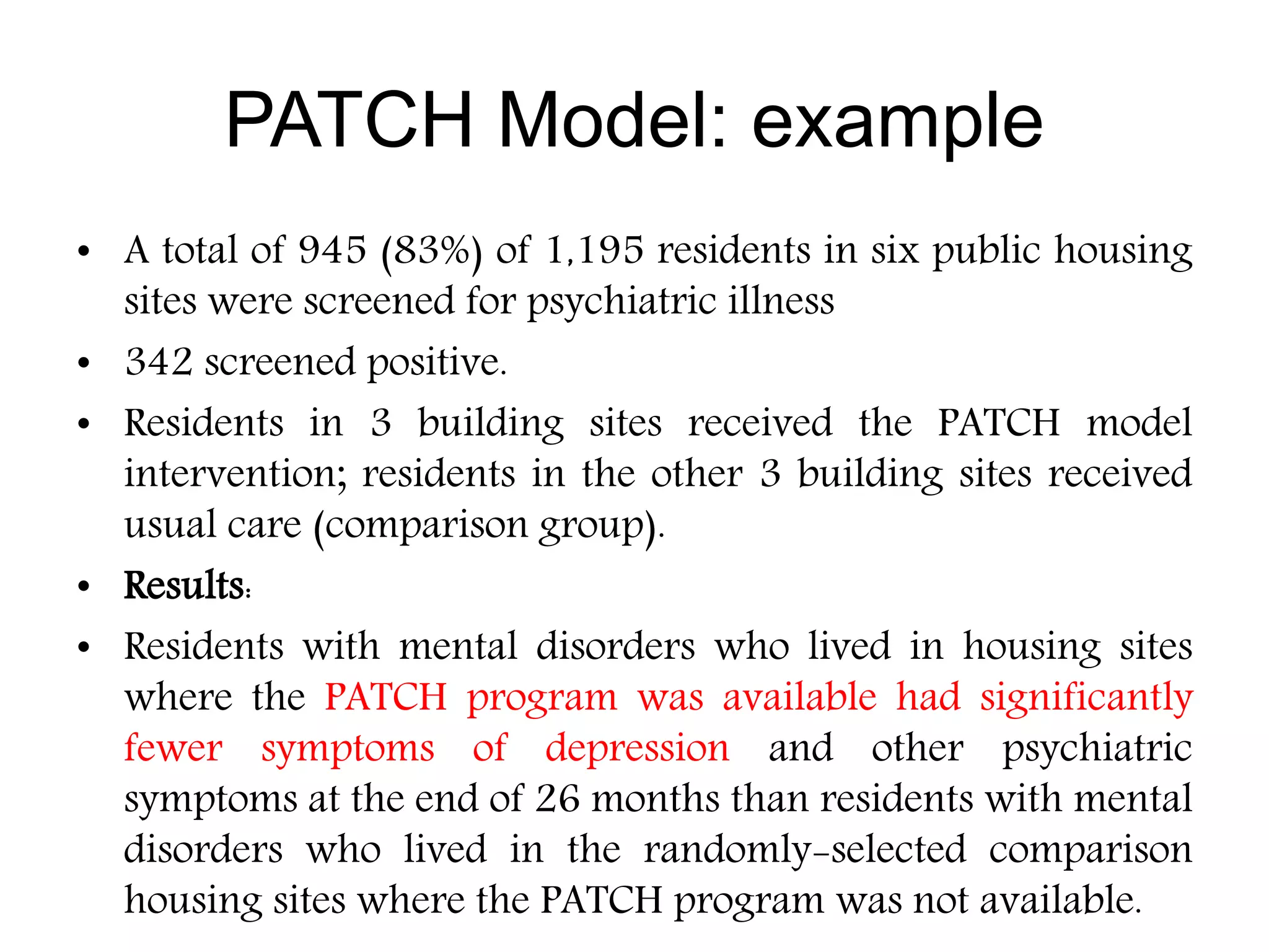 • A total of 945 (83%) of 1,195 residents in six public housing
sites were screened for psychiatric illness
• 342 screened positive.
• Residents in 3 building sites received the PATCH model
intervention; residents in the other 3 building sites received
usual care (comparison group).
• Results:
• Residents with mental disorders who lived in housing sites
where the PATCH program was available had significantly
fewer symptoms of depression and other psychiatric
symptoms at the end of 26 months than residents with mental
disorders who lived in the randomly-selected comparison
housing sites where the PATCH program was not available.
PATCH Model: example
 