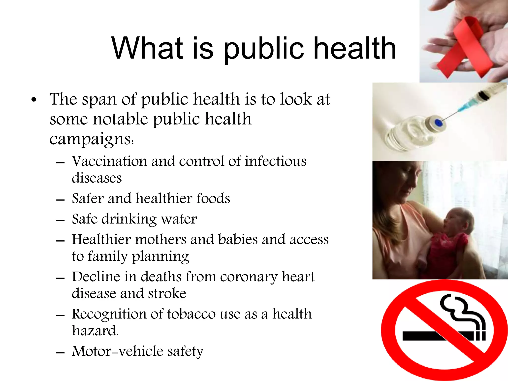 What is public health
• The span of public health is to look at
some notable public health
campaigns:
– Vaccination and control of infectious
diseases
– Safer and healthier foods
– Safe drinking water
– Healthier mothers and babies and access
to family planning
– Decline in deaths from coronary heart
disease and stroke
– Recognition of tobacco use as a health
hazard.
– Motor-vehicle safety
 