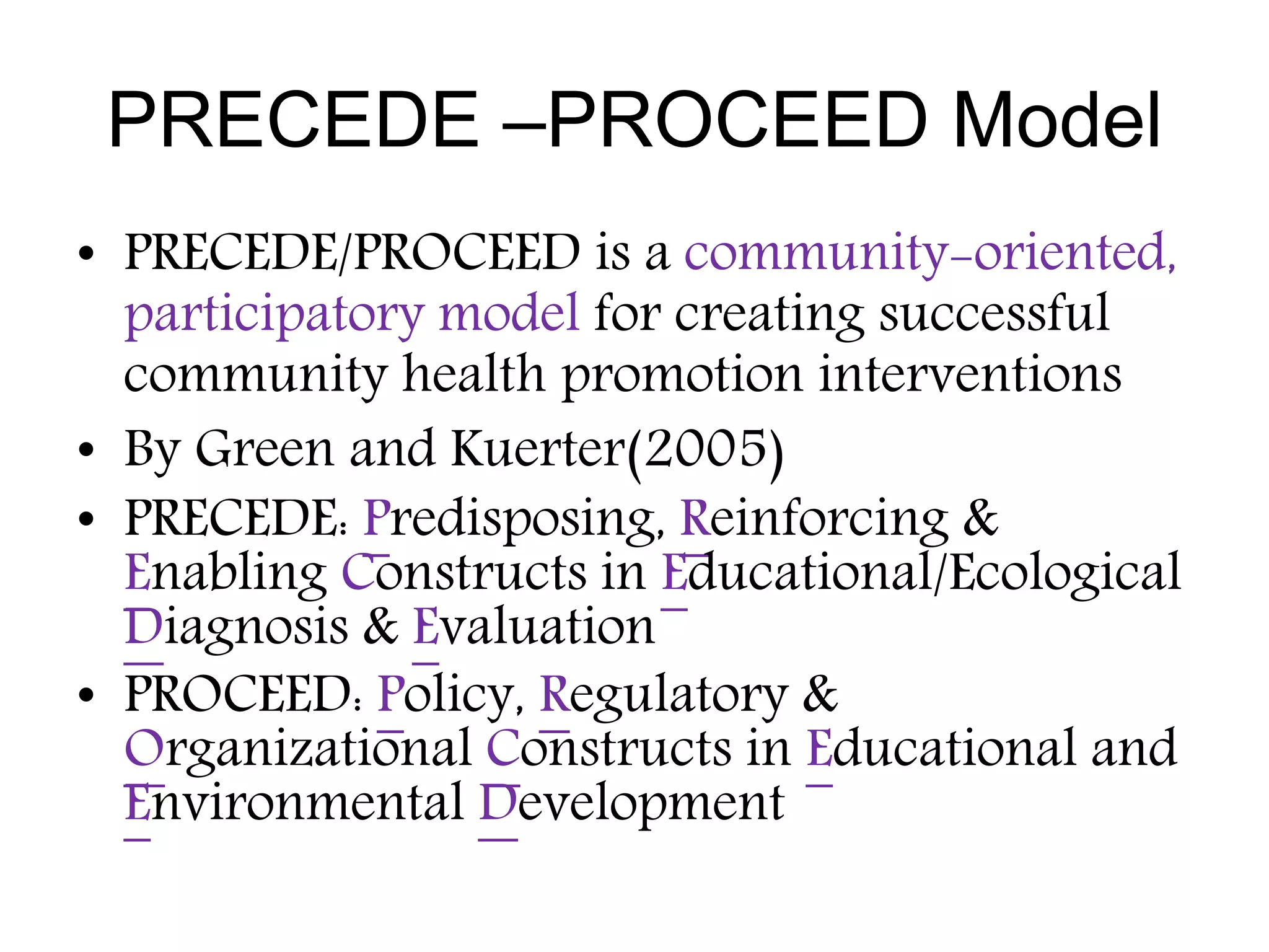 PRECEDE –PROCEED Model
• PRECEDE/PROCEED is a community-oriented,
participatory model for creating successful
community health promotion interventions
• By Green and Kuerter(2005)
• PRECEDE: Predisposing, Reinforcing &
Enabling Constructs in Educational/Ecological
Diagnosis & Evaluation
• PROCEED: Policy, Regulatory &
Organizational Constructs in Educational and
Environmental Development
 