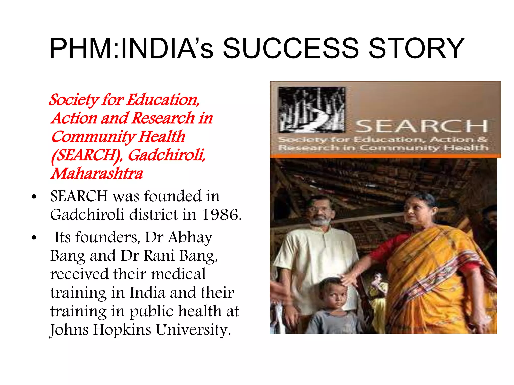 PHM:INDIA’s SUCCESS STORY
Society for Education,
Action and Research in
Community Health
(SEARCH), Gadchiroli,
Maharashtra
• SEARCH was founded in
Gadchiroli district in 1986.
• Its founders, Dr Abhay
Bang and Dr Rani Bang,
received their medical
training in India and their
training in public health at
Johns Hopkins University.
 