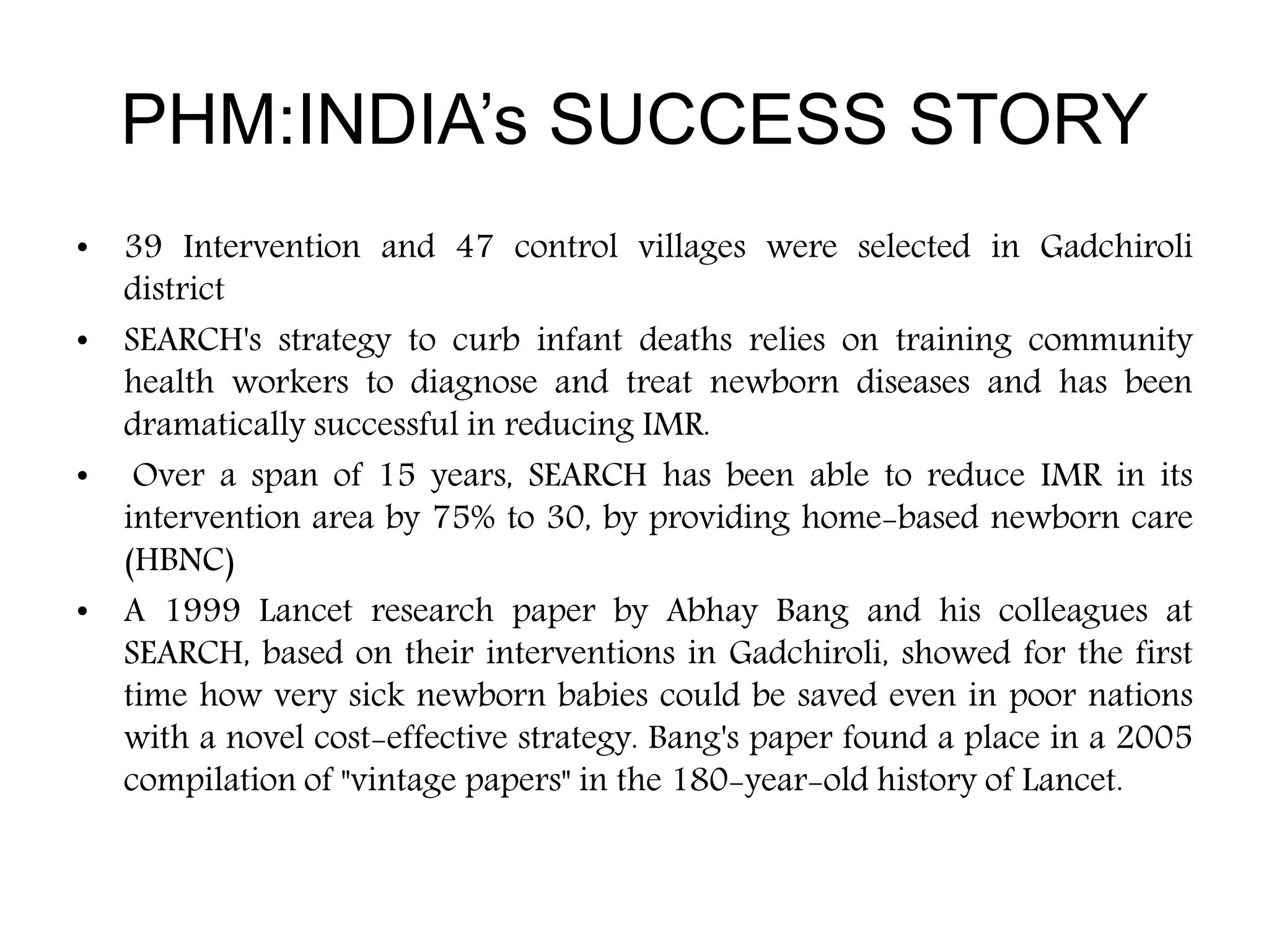 • 39 Intervention and 47 control villages were selected in Gadchiroli
district
• SEARCH's strategy to curb infant deaths relies on training community
health workers to diagnose and treat newborn diseases and has been
dramatically successful in reducing IMR.
• Over a span of 15 years, SEARCH has been able to reduce IMR in its
intervention area by 75% to 30, by providing home-based newborn care
(HBNC)
• A 1999 Lancet research paper by Abhay Bang and his colleagues at
SEARCH, based on their interventions in Gadchiroli, showed for the first
time how very sick newborn babies could be saved even in poor nations
with a novel cost-effective strategy. Bang's paper found a place in a 2005
compilation of "vintage papers" in the 180-year-old history of Lancet.
PHM:INDIA’s SUCCESS STORY
 
