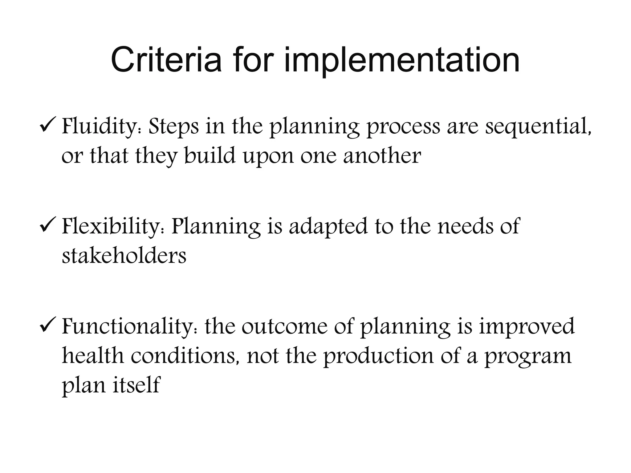 Criteria for implementation
 Fluidity: Steps in the planning process are sequential,
or that they build upon one another
 Flexibility: Planning is adapted to the needs of
stakeholders
 Functionality: the outcome of planning is improved
health conditions, not the production of a program
plan itself
 