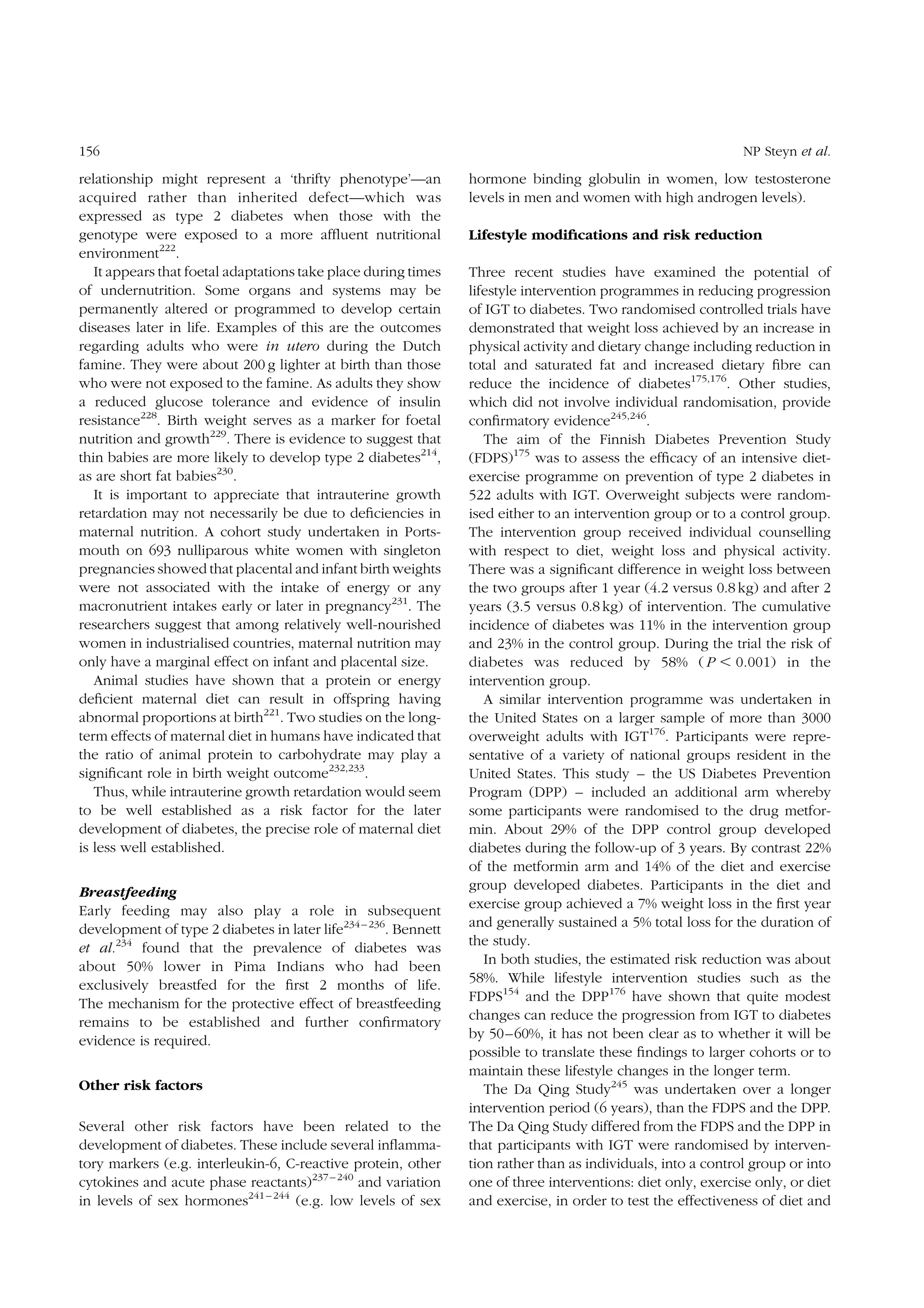 156

relationship might represent a ‘thrifty phenotype’—an
acquired rather than inherited defect—which was
expressed as type 2 diabetes when those with the
genotype were exposed to a more afﬂuent nutritional
environment222.
It appears that foetal adaptations take place during times
of undernutrition. Some organs and systems may be
permanently altered or programmed to develop certain
diseases later in life. Examples of this are the outcomes
regarding adults who were in utero during the Dutch
famine. They were about 200 g lighter at birth than those
who were not exposed to the famine. As adults they show
a reduced glucose tolerance and evidence of insulin
resistance228. Birth weight serves as a marker for foetal
nutrition and growth229. There is evidence to suggest that
thin babies are more likely to develop type 2 diabetes214,
as are short fat babies230.
It is important to appreciate that intrauterine growth
retardation may not necessarily be due to deﬁciencies in
maternal nutrition. A cohort study undertaken in Portsmouth on 693 nulliparous white women with singleton
pregnancies showed that placental and infant birth weights
were not associated with the intake of energy or any
macronutrient intakes early or later in pregnancy231. The
researchers suggest that among relatively well-nourished
women in industrialised countries, maternal nutrition may
only have a marginal effect on infant and placental size.
Animal studies have shown that a protein or energy
deﬁcient maternal diet can result in offspring having
abnormal proportions at birth221. Two studies on the longterm effects of maternal diet in humans have indicated that
the ratio of animal protein to carbohydrate may play a
signiﬁcant role in birth weight outcome232,233.
Thus, while intrauterine growth retardation would seem
to be well established as a risk factor for the later
development of diabetes, the precise role of maternal diet
is less well established.
Breastfeeding
Early feeding may also play a role in subsequent
development of type 2 diabetes in later life234 – 236. Bennett
et al.234 found that the prevalence of diabetes was
about 50% lower in Pima Indians who had been
exclusively breastfed for the ﬁrst 2 months of life.
The mechanism for the protective effect of breastfeeding
remains to be established and further conﬁrmatory
evidence is required.
Other risk factors
Several other risk factors have been related to the
development of diabetes. These include several inﬂammatory markers (e.g. interleukin-6, C-reactive protein, other
cytokines and acute phase reactants)237 – 240 and variation
in levels of sex hormones241 – 244 (e.g. low levels of sex

NP Steyn et al.

hormone binding globulin in women, low testosterone
levels in men and women with high androgen levels).
Lifestyle modiﬁcations and risk reduction
Three recent studies have examined the potential of
lifestyle intervention programmes in reducing progression
of IGT to diabetes. Two randomised controlled trials have
demonstrated that weight loss achieved by an increase in
physical activity and dietary change including reduction in
total and saturated fat and increased dietary ﬁbre can
reduce the incidence of diabetes175,176. Other studies,
which did not involve individual randomisation, provide
conﬁrmatory evidence245,246.
The aim of the Finnish Diabetes Prevention Study
(FDPS)175 was to assess the efﬁcacy of an intensive dietexercise programme on prevention of type 2 diabetes in
522 adults with IGT. Overweight subjects were randomised either to an intervention group or to a control group.
The intervention group received individual counselling
with respect to diet, weight loss and physical activity.
There was a signiﬁcant difference in weight loss between
the two groups after 1 year (4.2 versus 0.8 kg) and after 2
years (3.5 versus 0.8 kg) of intervention. The cumulative
incidence of diabetes was 11% in the intervention group
and 23% in the control group. During the trial the risk of
diabetes was reduced by 58% ( P , 0.001) in the
intervention group.
A similar intervention programme was undertaken in
the United States on a larger sample of more than 3000
overweight adults with IGT176. Participants were representative of a variety of national groups resident in the
United States. This study – the US Diabetes Prevention
Program (DPP) – included an additional arm whereby
some participants were randomised to the drug metformin. About 29% of the DPP control group developed
diabetes during the follow-up of 3 years. By contrast 22%
of the metformin arm and 14% of the diet and exercise
group developed diabetes. Participants in the diet and
exercise group achieved a 7% weight loss in the ﬁrst year
and generally sustained a 5% total loss for the duration of
the study.
In both studies, the estimated risk reduction was about
58%. While lifestyle intervention studies such as the
FDPS154 and the DPP176 have shown that quite modest
changes can reduce the progression from IGT to diabetes
by 50 –60%, it has not been clear as to whether it will be
possible to translate these ﬁndings to larger cohorts or to
maintain these lifestyle changes in the longer term.
The Da Qing Study245 was undertaken over a longer
intervention period (6 years), than the FDPS and the DPP.
The Da Qing Study differed from the FDPS and the DPP in
that participants with IGT were randomised by intervention rather than as individuals, into a control group or into
one of three interventions: diet only, exercise only, or diet
and exercise, in order to test the effectiveness of diet and

 