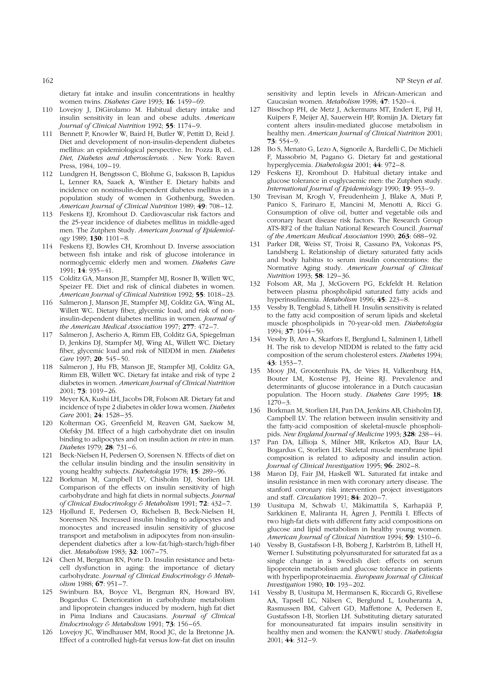 162

110

111

112

113

114

115

116

117

118

119

120

121

122

123

124

125

126

NP Steyn et al.
dietary fat intake and insulin concentrations in healthy
women twins. Diabetes Care 1993; 16: 1459 –69.
Lovejoy J, DiGirolamo M. Habitual dietary intake and
insulin sensitivity in lean and obese adults. American
Journal of Clinical Nutrition 1992; 55: 1174– 9.
Bennett P, Knowler W, Baird H, Butler W, Pettitt D, Reid J.
Diet and development of non-insulin-dependent diabetes
mellitus: an epidemiological perspective. In: Pozza B, ed..
Diet, Diabetes and Atherosclerosis. . New York: Raven
Press, 1984, 109 – 19.
Lundgren H, Bengtsson C, Blohme G, Isaksson B, Lapidus
L, Lenner RA, Saaek A, Winther E. Dietary habits and
incidence on noninsulin-dependent diabetes mellitus in a
population study of women in Gothenburg, Sweden.
American Journal of Clinical Nutrition 1989; 49: 708–12.
Feskens EJ, Kromhout D. Cardiovascular risk factors and
the 25-year incidence of diabetes mellitus in middle-aged
men. The Zutphen Study. American Journal of Epidemiology 1989; 130: 1101 – 8.
Feskens EJ, Bowles CH, Kromhout D. Inverse association
between ﬁsh intake and risk of glucose intolerance in
normoglycemic elderly men and women. Diabetes Care
1991; 14: 935– 41.
Colditz GA, Manson JE, Stampfer MJ, Rosner B, Willett WC,
Speizer FE. Diet and risk of clinical diabetes in women.
American Journal of Clinical Nutrition 1992; 55: 1018– 23.
Salmeron J, Manson JE, Stampfer MJ, Colditz GA, Wing AL,
Willett WC. Dietary ﬁber, glycemic load, and risk of noninsulin-dependent diabetes mellitus in women. Journal of
the American Medical Association 1997; 277: 472 –7.
Salmeron J, Ascherio A, Rimm EB, Colditz GA, Spiegelman
D, Jenkins DJ, Stampfer MJ, Wing AL, Willett WC. Dietary
ﬁber, glycemic load and risk of NIDDM in men. Diabetes
Care 1997; 20: 545 – 50.
Salmeron J, Hu FB, Manson JE, Stampfer MJ, Colditz GA,
Rimm EB, Willett WC. Dietary fat intake and risk of type 2
diabetes in women. American Journal of Clinical Nutrition
2001; 73: 1019 –26.
Meyer KA, Kushi LH, Jacobs DR, Folsom AR. Dietary fat and
incidence of type 2 diabetes in older Iowa women. Diabetes
Care 2001; 24: 1528 – 35.
Kolterman OG, Greenﬁeld M, Reaven GM, Saekow M,
Olefsky JM. Effect of a high carbohydrate diet on insulin
binding to adipocytes and on insulin action in vivo in man.
Diabetes 1979; 28: 731 –6.
Beck-Nielsen H, Pedersen O, Sorensen N. Effects of diet on
the cellular insulin binding and the insulin sensitivity in
young healthy subjects. Diabetologia 1978; 15: 289–96.
Borkman M, Campbell LV, Chisholm DJ, Storlien LH.
Comparison of the effects on insulin sensitivity of high
carbohydrate and high fat diets in normal subjects. Journal
of Clinical Endocrinology & Metabolism 1991; 72: 432– 7.
Hjollund E, Pedersen O, Richelsen B, Beck-Nielsen H,
Sorensen NS. Increased insulin binding to adipocytes and
monocytes and increased insulin sensitivity of glucose
transport and metabolism in adipocytes from non-insulindependent diabetics after a low-fat/high-starch/high-ﬁber
diet. Metabolism 1983; 32: 1067 –75.
Chen M, Bergman RN, Porte D. Insulin resistance and betacell dysfunction in aging: the importance of dietary
carbohydrate. Journal of Clinical Endocrinology & Metabolism 1988; 67: 951 –7.
Swinburn BA, Boyce VL, Bergman RN, Howard BV,
Bogardus C. Deterioration in carbohydrate metabolism
and lipoprotein changes induced by modern, high fat diet
in Pima Indians and Caucasians. Journal of Clinical
Endocrinology & Metabolism 1991; 73: 156 – 65.
Lovejoy JC, Windhauser MM, Rood JC, de la Bretonne JA.
Effect of a controlled high-fat versus low-fat diet on insulin

127

128
129
130

131

132
133

134

135

136

137

138

139

140

141

sensitivity and leptin levels in African-American and
Caucasian women. Metabolism 1998; 47: 1520– 4.
Bisschop PH, de Metz J, Ackermans MT, Endert E, Pijl H,
Kuipers F, Meijer AJ, Sauerwein HP, Romijn JA. Dietary fat
content alters insulin-mediated glucose metabolism in
healthy men. American Journal of Clinical Nutrition 2001;
73: 554– 9.
Bo S, Menato G, Lezo A, Signorile A, Bardelli C, De Michieli
F, Massobrio M, Pagano G. Dietary fat and gestational
hyperglycemia. Diabetologia 2001; 44: 972– 8.
Feskens EJ, Kromhout D. Habitual dietary intake and
glucose tolerance in euglycaemic men: the Zutphen study.
International Journal of Epidemiology 1990; 19: 953– 9.
Trevisan M, Krogh V, Freudenheim J, Blake A, Muti P,
Panico S, Farinaro E, Mancini M, Menotti A, Ricci G.
Consumption of olive oil, butter and vegetable oils and
coronary heart disease risk factors. The Research Group
ATS-RF2 of the Italian National Research Council. Journal
of the American Medical Association 1990; 263: 688–92.
Parker DR, Weiss ST, Troisi R, Cassano PA, Vokonas PS,
Landsberg L. Relationship of dietary saturated fatty acids
and body habitus to serum insulin concentrations: the
Normative Aging study. American Journal of Clinical
Nutrition 1993; 58: 129– 36.
Folsom AR, Ma J, McGovern PG, Eckfeldt H. Relation
between plasma phospholipid saturated fatty acids and
hyperinsulinemia. Metabolism 1996; 45: 223–8.
Vessby B, Tengblad S, Lithell H. Insulin sensitivity is related
to the fatty acid composition of serum lipids and skeletal
muscle phospholipids in 70-year-old men. Diabetologia
1994; 37: 1044 – 50.
Vessby B, Aro A, Skarfors E, Berglund L, Salminen I, Lithell
H. The risk to develop NIDDM is related to the fatty acid
composition of the serum cholesterol esters. Diabetes 1994;
43: 1353 –7.
Mooy JM, Grootenhuis PA, de Vries H, Valkenburg HA,
Bouter LM, Kostense PJ, Heine RJ. Prevalence and
determinants of glucose intolerance in a Dutch caucasian
population. The Hoorn study. Diabetes Care 1995; 18:
1270 –3.
Borkman M, Storlien LH, Pan DA, Jenkins AB, Chisholm DJ,
Campbell LV. The relation between insulin sensitivity and
the fatty-acid composition of skeletal-muscle phospholipids. New England Journal of Medicine 1993; 328: 238–44.
Pan DA, Lillioja S, Milner MR, Kriketos AD, Baur LA,
Bogardus C, Storlien LH. Skeletal muscle membrane lipid
composition is related to adiposity and insulin action.
Journal of Clinical Investigation 1995; 96: 2802 –8.
Maron DJ, Fair JM, Haskell WL. Saturated fat intake and
insulin resistance in men with coronary artery disease. The
stanford coronary risk intervention project investigators
and staff. Circulation 1991; 84: 2020 – 7.
¨
¨¨
Uusitupa M, Schwab U, Makimattila S, Karhapaa P,
˚
¨
Sarkkinen E, Maliranta H, Agren J, Penttila I. Effects of
two high-fat diets with different fatty acid compositions on
glucose and lipid metabolism in healthy young women.
American Journal of Clinical Nutrition 1994; 59: 1310– 6.
¨
Vessby B, Gustafsson I-B, Boberg J, Karlstrom B, Lithell H,
Werner I. Substituting polyunsaturated for saturated fat as a
single change in a Swedish diet: effects on serum
lipoprotein metabolism and glucose tolerance in patients
with hyperlipoproteinaemia. European Journal of Clinical
Investigation 1980; 10: 193– 202.
Vessby B, Uusitupa M, Hermansen K, Riccardi G, Rivellese
¨
AA, Tapsell LC, Nalsen C, Berglund L, Louheranta A,
Rasmussen BM, Calvert GD, Maffettone A, Pedersen E,
Gustafsson I-B, Storlien LH. Substituting dietary saturated
for monounsaturated fat impairs insulin sensitivity in
healthy men and women: the KANWU study. Diabetologia
2001; 44: 312– 9.

 