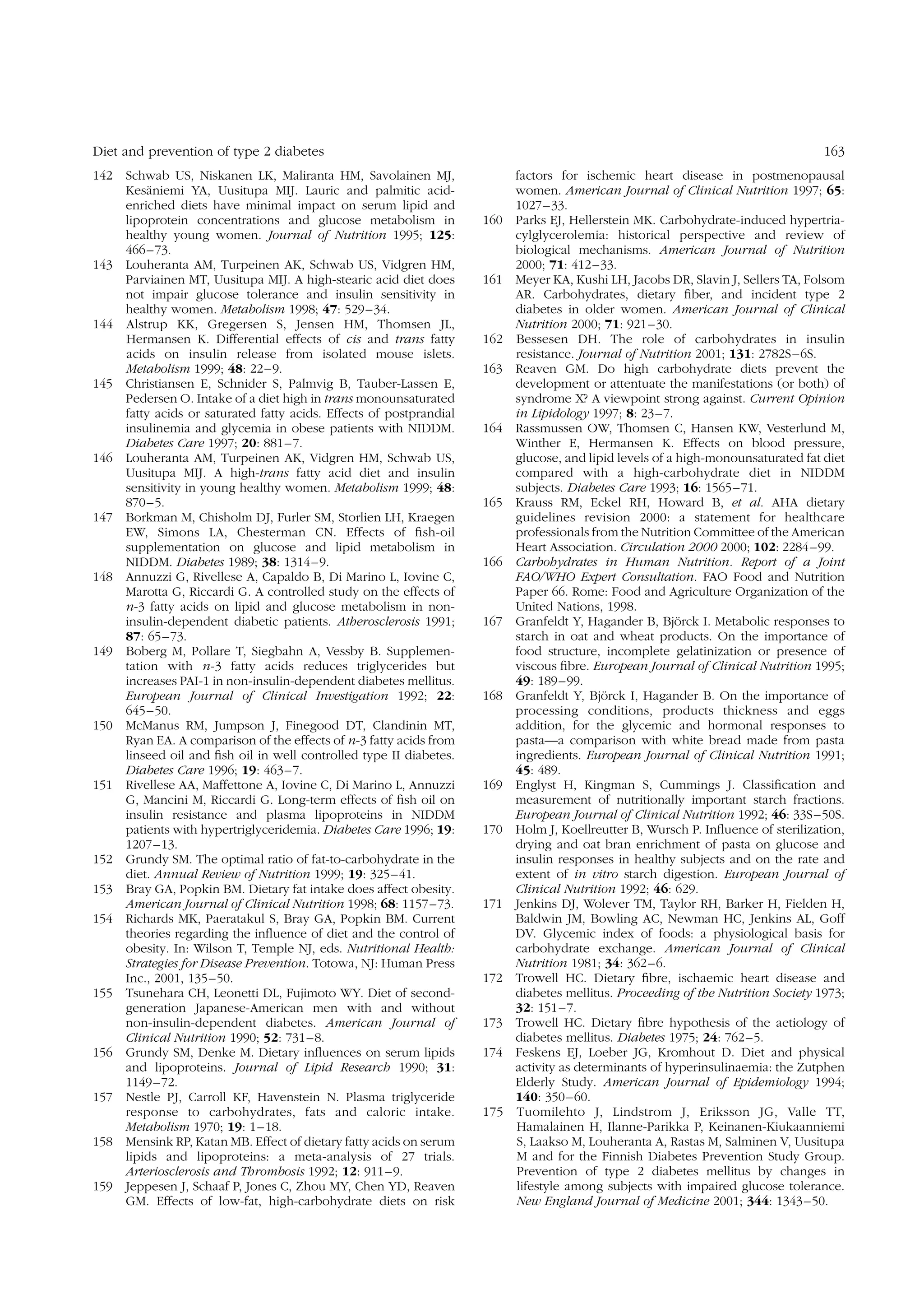 Diet and prevention of type 2 diabetes
Schwab US, Niskanen LK, Maliranta HM, Savolainen MJ,
¨
Kesaniemi YA, Uusitupa MIJ. Lauric and palmitic acidenriched diets have minimal impact on serum lipid and
lipoprotein concentrations and glucose metabolism in
healthy young women. Journal of Nutrition 1995; 125:
466– 73.
143 Louheranta AM, Turpeinen AK, Schwab US, Vidgren HM,
Parviainen MT, Uusitupa MIJ. A high-stearic acid diet does
not impair glucose tolerance and insulin sensitivity in
healthy women. Metabolism 1998; 47: 529 –34.
144 Alstrup KK, Gregersen S, Jensen HM, Thomsen JL,
Hermansen K. Differential effects of cis and trans fatty
acids on insulin release from isolated mouse islets.
Metabolism 1999; 48: 22– 9.
145 Christiansen E, Schnider S, Palmvig B, Tauber-Lassen E,
Pedersen O. Intake of a diet high in trans monounsaturated
fatty acids or saturated fatty acids. Effects of postprandial
insulinemia and glycemia in obese patients with NIDDM.
Diabetes Care 1997; 20: 881 – 7.
146 Louheranta AM, Turpeinen AK, Vidgren HM, Schwab US,
Uusitupa MIJ. A high-trans fatty acid diet and insulin
sensitivity in young healthy women. Metabolism 1999; 48:
870– 5.
147 Borkman M, Chisholm DJ, Furler SM, Storlien LH, Kraegen
EW, Simons LA, Chesterman CN. Effects of ﬁsh-oil
supplementation on glucose and lipid metabolism in
NIDDM. Diabetes 1989; 38: 1314 –9.
148 Annuzzi G, Rivellese A, Capaldo B, Di Marino L, Iovine C,
Marotta G, Riccardi G. A controlled study on the effects of
n-3 fatty acids on lipid and glucose metabolism in noninsulin-dependent diabetic patients. Atherosclerosis 1991;
87: 65– 73.
149 Boberg M, Pollare T, Siegbahn A, Vessby B. Supplementation with n-3 fatty acids reduces triglycerides but
increases PAI-1 in non-insulin-dependent diabetes mellitus.
European Journal of Clinical Investigation 1992; 22:
645– 50.
150 McManus RM, Jumpson J, Finegood DT, Clandinin MT,
Ryan EA. A comparison of the effects of n-3 fatty acids from
linseed oil and ﬁsh oil in well controlled type II diabetes.
Diabetes Care 1996; 19: 463 – 7.
151 Rivellese AA, Maffettone A, Iovine C, Di Marino L, Annuzzi
G, Mancini M, Riccardi G. Long-term effects of ﬁsh oil on
insulin resistance and plasma lipoproteins in NIDDM
patients with hypertriglyceridemia. Diabetes Care 1996; 19:
1207 –13.
152 Grundy SM. The optimal ratio of fat-to-carbohydrate in the
diet. Annual Review of Nutrition 1999; 19: 325 – 41.
153 Bray GA, Popkin BM. Dietary fat intake does affect obesity.
American Journal of Clinical Nutrition 1998; 68: 1157– 73.
154 Richards MK, Paeratakul S, Bray GA, Popkin BM. Current
theories regarding the inﬂuence of diet and the control of
obesity. In: Wilson T, Temple NJ, eds. Nutritional Health:
Strategies for Disease Prevention. Totowa, NJ: Human Press
Inc., 2001, 135 –50.
155 Tsunehara CH, Leonetti DL, Fujimoto WY. Diet of secondgeneration Japanese-American men with and without
non-insulin-dependent diabetes. American Journal of
Clinical Nutrition 1990; 52: 731 – 8.
156 Grundy SM, Denke M. Dietary inﬂuences on serum lipids
and lipoproteins. Journal of Lipid Research 1990; 31:
1149 –72.
157 Nestle PJ, Carroll KF, Havenstein N. Plasma triglyceride
response to carbohydrates, fats and caloric intake.
Metabolism 1970; 19: 1– 18.
158 Mensink RP, Katan MB. Effect of dietary fatty acids on serum
lipids and lipoproteins: a meta-analysis of 27 trials.
Arteriosclerosis and Thrombosis 1992; 12: 911 –9.
159 Jeppesen J, Schaaf P, Jones C, Zhou MY, Chen YD, Reaven
GM. Effects of low-fat, high-carbohydrate diets on risk

163

142

160

161

162
163

164

165

166

167

168

169
170

171

172
173
174

175

factors for ischemic heart disease in postmenopausal
women. American Journal of Clinical Nutrition 1997; 65:
1027 – 33.
Parks EJ, Hellerstein MK. Carbohydrate-induced hypertriacylglycerolemia: historical perspective and review of
biological mechanisms. American Journal of Nutrition
2000; 71: 412–33.
Meyer KA, Kushi LH, Jacobs DR, Slavin J, Sellers TA, Folsom
AR. Carbohydrates, dietary ﬁber, and incident type 2
diabetes in older women. American Journal of Clinical
Nutrition 2000; 71: 921– 30.
Bessesen DH. The role of carbohydrates in insulin
resistance. Journal of Nutrition 2001; 131: 2782S– 6S.
Reaven GM. Do high carbohydrate diets prevent the
development or attentuate the manifestations (or both) of
syndrome X? A viewpoint strong against. Current Opinion
in Lipidology 1997; 8: 23 –7.
Rassmussen OW, Thomsen C, Hansen KW, Vesterlund M,
Winther E, Hermansen K. Effects on blood pressure,
glucose, and lipid levels of a high-monounsaturated fat diet
compared with a high-carbohydrate diet in NIDDM
subjects. Diabetes Care 1993; 16: 1565– 71.
Krauss RM, Eckel RH, Howard B, et al. AHA dietary
guidelines revision 2000: a statement for healthcare
professionals from the Nutrition Committee of the American
Heart Association. Circulation 2000 2000; 102: 2284 – 99.
Carbohydrates in Human Nutrition. Report of a Joint
FAO/WHO Expert Consultation. FAO Food and Nutrition
Paper 66. Rome: Food and Agriculture Organization of the
United Nations, 1998.
¨
Granfeldt Y, Hagander B, Bjorck I. Metabolic responses to
starch in oat and wheat products. On the importance of
food structure, incomplete gelatinization or presence of
viscous ﬁbre. European Journal of Clinical Nutrition 1995;
49: 189– 99.
¨
Granfeldt Y, Bjorck I, Hagander B. On the importance of
processing conditions, products thickness and eggs
addition, for the glycemic and hormonal responses to
pasta—a comparison with white bread made from pasta
ingredients. European Journal of Clinical Nutrition 1991;
45: 489.
Englyst H, Kingman S, Cummings J. Classiﬁcation and
measurement of nutritionally important starch fractions.
European Journal of Clinical Nutrition 1992; 46: 33S – 50S.
Holm J, Koellreutter B, Wursch P. Inﬂuence of sterilization,
drying and oat bran enrichment of pasta on glucose and
insulin responses in healthy subjects and on the rate and
extent of in vitro starch digestion. European Journal of
Clinical Nutrition 1992; 46: 629.
Jenkins DJ, Wolever TM, Taylor RH, Barker H, Fielden H,
Baldwin JM, Bowling AC, Newman HC, Jenkins AL, Goff
DV. Glycemic index of foods: a physiological basis for
carbohydrate exchange. American Journal of Clinical
Nutrition 1981; 34: 362– 6.
Trowell HC. Dietary ﬁbre, ischaemic heart disease and
diabetes mellitus. Proceeding of the Nutrition Society 1973;
32: 151– 7.
Trowell HC. Dietary ﬁbre hypothesis of the aetiology of
diabetes mellitus. Diabetes 1975; 24: 762–5.
Feskens EJ, Loeber JG, Kromhout D. Diet and physical
activity as determinants of hyperinsulinaemia: the Zutphen
Elderly Study. American Journal of Epidemiology 1994;
140: 350– 60.
Tuomilehto J, Lindstrom J, Eriksson JG, Valle TT,
Hamalainen H, Ilanne-Parikka P, Keinanen-Kiukaanniemi
S, Laakso M, Louheranta A, Rastas M, Salminen V, Uusitupa
M and for the Finnish Diabetes Prevention Study Group.
Prevention of type 2 diabetes mellitus by changes in
lifestyle among subjects with impaired glucose tolerance.
New England Journal of Medicine 2001; 344: 1343 –50.

 