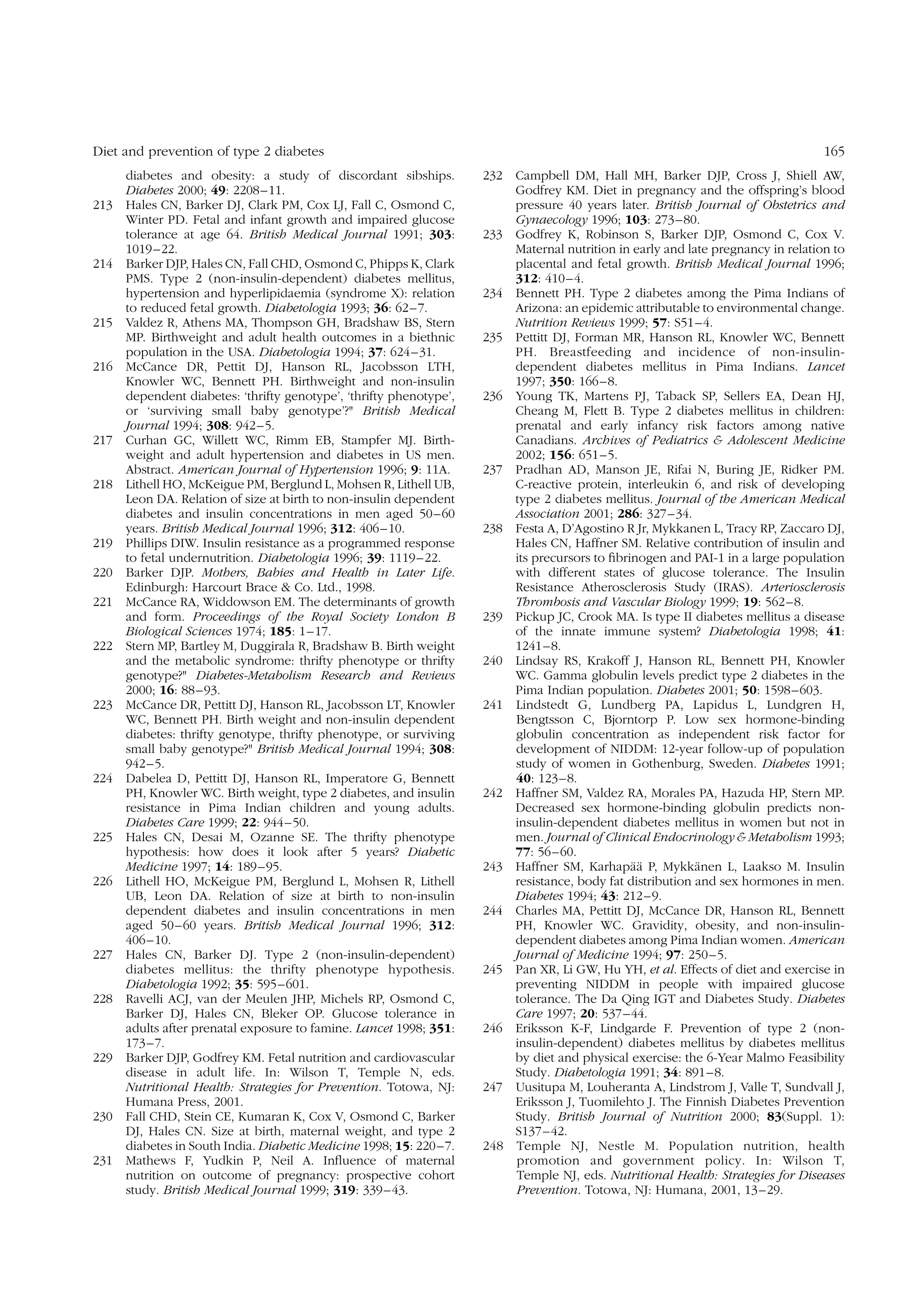 Diet and prevention of type 2 diabetes
diabetes and obesity: a study of discordant sibships.
Diabetes 2000; 49: 2208 –11.
213 Hales CN, Barker DJ, Clark PM, Cox LJ, Fall C, Osmond C,
Winter PD. Fetal and infant growth and impaired glucose
tolerance at age 64. British Medical Journal 1991; 303:
1019 –22.
214 Barker DJP, Hales CN, Fall CHD, Osmond C, Phipps K, Clark
PMS. Type 2 (non-insulin-dependent) diabetes mellitus,
hypertension and hyperlipidaemia (syndrome X): relation
to reduced fetal growth. Diabetologia 1993; 36: 62– 7.
215 Valdez R, Athens MA, Thompson GH, Bradshaw BS, Stern
MP. Birthweight and adult health outcomes in a biethnic
population in the USA. Diabetologia 1994; 37: 624– 31.
216 McCance DR, Pettit DJ, Hanson RL, Jacobsson LTH,
Knowler WC, Bennett PH. Birthweight and non-insulin
dependent diabetes: ‘thrifty genotype’, ‘thrifty phenotype’,
or ‘surviving small baby genotype’?" British Medical
Journal 1994; 308: 942 –5.
217 Curhan GC, Willett WC, Rimm EB, Stampfer MJ. Birthweight and adult hypertension and diabetes in US men.
Abstract. American Journal of Hypertension 1996; 9: 11A.
218 Lithell HO, McKeigue PM, Berglund L, Mohsen R, Lithell UB,
Leon DA. Relation of size at birth to non-insulin dependent
diabetes and insulin concentrations in men aged 50– 60
years. British Medical Journal 1996; 312: 406 – 10.
219 Phillips DIW. Insulin resistance as a programmed response
to fetal undernutrition. Diabetologia 1996; 39: 1119– 22.
220 Barker DJP. Mothers, Babies and Health in Later Life.
Edinburgh: Harcourt Brace & Co. Ltd., 1998.
221 McCance RA, Widdowson EM. The determinants of growth
and form. Proceedings of the Royal Society London B
Biological Sciences 1974; 185: 1– 17.
222 Stern MP, Bartley M, Duggirala R, Bradshaw B. Birth weight
and the metabolic syndrome: thrifty phenotype or thrifty
genotype?" Diabetes-Metabolism Research and Reviews
2000; 16: 88– 93.
223 McCance DR, Pettitt DJ, Hanson RL, Jacobsson LT, Knowler
WC, Bennett PH. Birth weight and non-insulin dependent
diabetes: thrifty genotype, thrifty phenotype, or surviving
small baby genotype?" British Medical Journal 1994; 308:
942– 5.
224 Dabelea D, Pettitt DJ, Hanson RL, Imperatore G, Bennett
PH, Knowler WC. Birth weight, type 2 diabetes, and insulin
resistance in Pima Indian children and young adults.
Diabetes Care 1999; 22: 944 – 50.
225 Hales CN, Desai M, Ozanne SE. The thrifty phenotype
hypothesis: how does it look after 5 years? Diabetic
Medicine 1997; 14: 189 – 95.
226 Lithell HO, McKeigue PM, Berglund L, Mohsen R, Lithell
UB, Leon DA. Relation of size at birth to non-insulin
dependent diabetes and insulin concentrations in men
aged 50– 60 years. British Medical Journal 1996; 312:
406– 10.
227 Hales CN, Barker DJ. Type 2 (non-insulin-dependent)
diabetes mellitus: the thrifty phenotype hypothesis.
Diabetologia 1992; 35: 595 –601.
228 Ravelli ACJ, van der Meulen JHP, Michels RP, Osmond C,
Barker DJ, Hales CN, Bleker OP. Glucose tolerance in
adults after prenatal exposure to famine. Lancet 1998; 351:
173– 7.
229 Barker DJP, Godfrey KM. Fetal nutrition and cardiovascular
disease in adult life. In: Wilson T, Temple N, eds.
Nutritional Health: Strategies for Prevention. Totowa, NJ:
Humana Press, 2001.
230 Fall CHD, Stein CE, Kumaran K, Cox V, Osmond C, Barker
DJ, Hales CN. Size at birth, maternal weight, and type 2
diabetes in South India. Diabetic Medicine 1998; 15: 220– 7.
231 Mathews F, Yudkin P, Neil A. Inﬂuence of maternal
nutrition on outcome of pregnancy: prospective cohort
study. British Medical Journal 1999; 319: 339 – 43.

165
232 Campbell DM, Hall MH, Barker DJP, Cross J, Shiell AW,
Godfrey KM. Diet in pregnancy and the offspring’s blood
pressure 40 years later. British Journal of Obstetrics and
Gynaecology 1996; 103: 273– 80.
233 Godfrey K, Robinson S, Barker DJP, Osmond C, Cox V.
Maternal nutrition in early and late pregnancy in relation to
placental and fetal growth. British Medical Journal 1996;
312: 410– 4.
234 Bennett PH. Type 2 diabetes among the Pima Indians of
Arizona: an epidemic attributable to environmental change.
Nutrition Reviews 1999; 57: S51 – 4.
235 Pettitt DJ, Forman MR, Hanson RL, Knowler WC, Bennett
PH. Breastfeeding and incidence of non-insulindependent diabetes mellitus in Pima Indians. Lancet
1997; 350: 166–8.
236 Young TK, Martens PJ, Taback SP, Sellers EA, Dean HJ,
Cheang M, Flett B. Type 2 diabetes mellitus in children:
prenatal and early infancy risk factors among native
Canadians. Archives of Pediatrics & Adolescent Medicine
2002; 156: 651–5.
237 Pradhan AD, Manson JE, Rifai N, Buring JE, Ridker PM.
C-reactive protein, interleukin 6, and risk of developing
type 2 diabetes mellitus. Journal of the American Medical
Association 2001; 286: 327– 34.
238 Festa A, D’Agostino R Jr, Mykkanen L, Tracy RP, Zaccaro DJ,
Hales CN, Haffner SM. Relative contribution of insulin and
its precursors to ﬁbrinogen and PAI-1 in a large population
with different states of glucose tolerance. The Insulin
Resistance Atherosclerosis Study (IRAS). Arteriosclerosis
Thrombosis and Vascular Biology 1999; 19: 562– 8.
239 Pickup JC, Crook MA. Is type II diabetes mellitus a disease
of the innate immune system? Diabetologia 1998; 41:
1241 – 8.
240 Lindsay RS, Krakoff J, Hanson RL, Bennett PH, Knowler
WC. Gamma globulin levels predict type 2 diabetes in the
Pima Indian population. Diabetes 2001; 50: 1598 –603.
241 Lindstedt G, Lundberg PA, Lapidus L, Lundgren H,
Bengtsson C, Bjorntorp P. Low sex hormone-binding
globulin concentration as independent risk factor for
development of NIDDM: 12-year follow-up of population
study of women in Gothenburg, Sweden. Diabetes 1991;
40: 123–8.
242 Haffner SM, Valdez RA, Morales PA, Hazuda HP, Stern MP.
Decreased sex hormone-binding globulin predicts noninsulin-dependent diabetes mellitus in women but not in
men. Journal of Clinical Endocrinology & Metabolism 1993;
77: 56– 60.
¨¨
¨
243 Haffner SM, Karhapaa P, Mykkanen L, Laakso M. Insulin
resistance, body fat distribution and sex hormones in men.
Diabetes 1994; 43: 212– 9.
244 Charles MA, Pettitt DJ, McCance DR, Hanson RL, Bennett
PH, Knowler WC. Gravidity, obesity, and non-insulindependent diabetes among Pima Indian women. American
Journal of Medicine 1994; 97: 250– 5.
245 Pan XR, Li GW, Hu YH, et al. Effects of diet and exercise in
preventing NIDDM in people with impaired glucose
tolerance. The Da Qing IGT and Diabetes Study. Diabetes
Care 1997; 20: 537–44.
246 Eriksson K-F, Lindgarde F. Prevention of type 2 (noninsulin-dependent) diabetes mellitus by diabetes mellitus
by diet and physical exercise: the 6-Year Malmo Feasibility
Study. Diabetologia 1991; 34: 891– 8.
247 Uusitupa M, Louheranta A, Lindstrom J, Valle T, Sundvall J,
Eriksson J, Tuomilehto J. The Finnish Diabetes Prevention
Study. British Journal of Nutrition 2000; 83(Suppl. 1):
S137 – 42.
248 Temple NJ, Nestle M. Population nutrition, health
promotion and government policy. In: Wilson T,
Temple NJ, eds. Nutritional Health: Strategies for Diseases
Prevention. Totowa, NJ: Humana, 2001, 13 –29.

 
