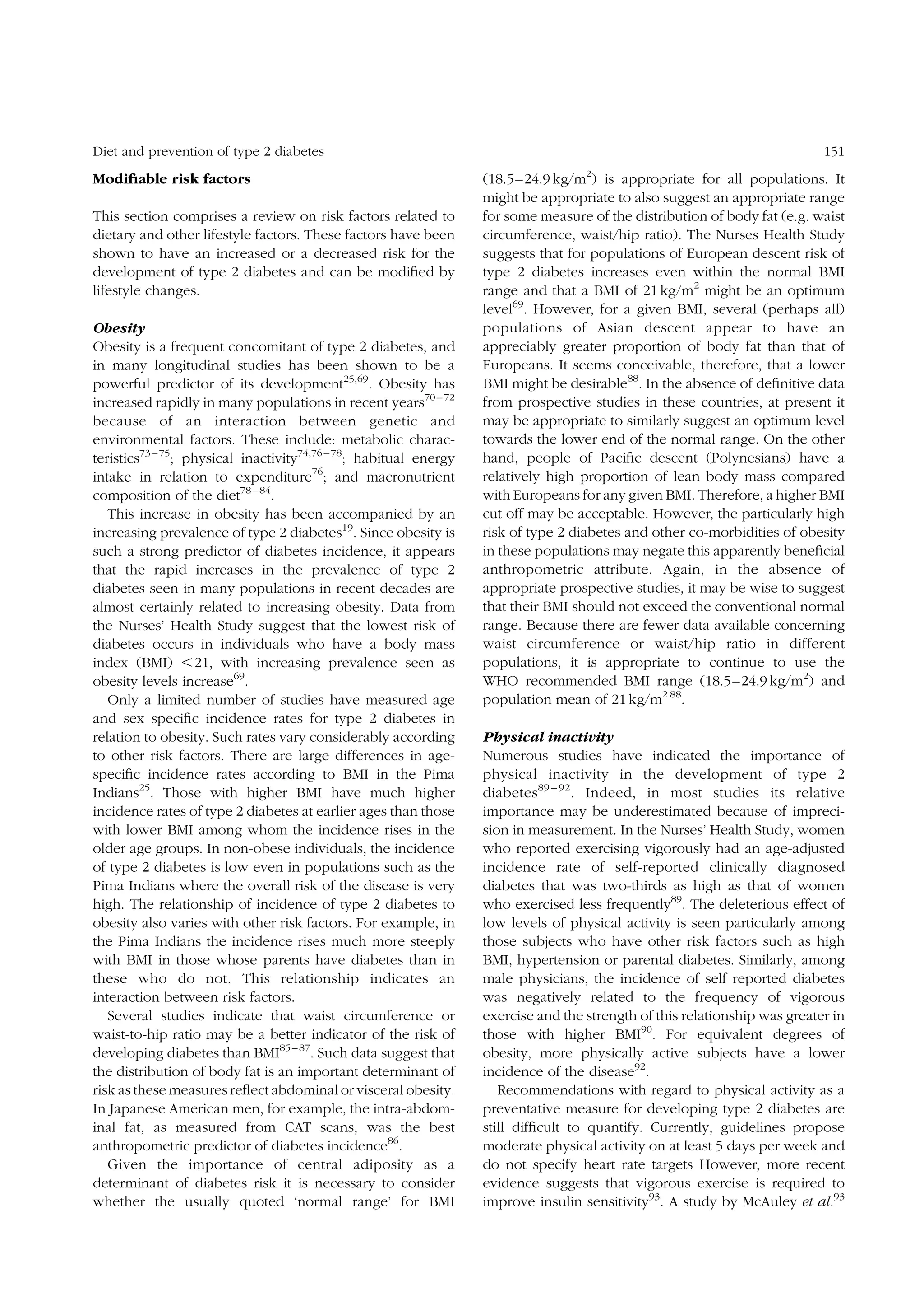 Diet and prevention of type 2 diabetes

Modiﬁable risk factors
This section comprises a review on risk factors related to
dietary and other lifestyle factors. These factors have been
shown to have an increased or a decreased risk for the
development of type 2 diabetes and can be modiﬁed by
lifestyle changes.
Obesity
Obesity is a frequent concomitant of type 2 diabetes, and
in many longitudinal studies has been shown to be a
powerful predictor of its development25,69. Obesity has
increased rapidly in many populations in recent years70 – 72
because of an interaction between genetic and
environmental factors. These include: metabolic characteristics73 – 75; physical inactivity74,76 – 78; habitual energy
intake in relation to expenditure76; and macronutrient
composition of the diet78 – 84.
This increase in obesity has been accompanied by an
increasing prevalence of type 2 diabetes19. Since obesity is
such a strong predictor of diabetes incidence, it appears
that the rapid increases in the prevalence of type 2
diabetes seen in many populations in recent decades are
almost certainly related to increasing obesity. Data from
the Nurses’ Health Study suggest that the lowest risk of
diabetes occurs in individuals who have a body mass
index (BMI) ,21, with increasing prevalence seen as
obesity levels increase69.
Only a limited number of studies have measured age
and sex speciﬁc incidence rates for type 2 diabetes in
relation to obesity. Such rates vary considerably according
to other risk factors. There are large differences in agespeciﬁc incidence rates according to BMI in the Pima
Indians25. Those with higher BMI have much higher
incidence rates of type 2 diabetes at earlier ages than those
with lower BMI among whom the incidence rises in the
older age groups. In non-obese individuals, the incidence
of type 2 diabetes is low even in populations such as the
Pima Indians where the overall risk of the disease is very
high. The relationship of incidence of type 2 diabetes to
obesity also varies with other risk factors. For example, in
the Pima Indians the incidence rises much more steeply
with BMI in those whose parents have diabetes than in
these who do not. This relationship indicates an
interaction between risk factors.
Several studies indicate that waist circumference or
waist-to-hip ratio may be a better indicator of the risk of
developing diabetes than BMI85 – 87. Such data suggest that
the distribution of body fat is an important determinant of
risk as these measures reﬂect abdominal or visceral obesity.
In Japanese American men, for example, the intra-abdominal fat, as measured from CAT scans, was the best
anthropometric predictor of diabetes incidence86.
Given the importance of central adiposity as a
determinant of diabetes risk it is necessary to consider
whether the usually quoted ‘normal range’ for BMI

151
2

(18.5–24.9 kg/m ) is appropriate for all populations. It
might be appropriate to also suggest an appropriate range
for some measure of the distribution of body fat (e.g. waist
circumference, waist/hip ratio). The Nurses Health Study
suggests that for populations of European descent risk of
type 2 diabetes increases even within the normal BMI
range and that a BMI of 21 kg/m2 might be an optimum
level69. However, for a given BMI, several (perhaps all)
populations of Asian descent appear to have an
appreciably greater proportion of body fat than that of
Europeans. It seems conceivable, therefore, that a lower
BMI might be desirable88. In the absence of deﬁnitive data
from prospective studies in these countries, at present it
may be appropriate to similarly suggest an optimum level
towards the lower end of the normal range. On the other
hand, people of Paciﬁc descent (Polynesians) have a
relatively high proportion of lean body mass compared
with Europeans for any given BMI. Therefore, a higher BMI
cut off may be acceptable. However, the particularly high
risk of type 2 diabetes and other co-morbidities of obesity
in these populations may negate this apparently beneﬁcial
anthropometric attribute. Again, in the absence of
appropriate prospective studies, it may be wise to suggest
that their BMI should not exceed the conventional normal
range. Because there are fewer data available concerning
waist circumference or waist/hip ratio in different
populations, it is appropriate to continue to use the
WHO recommended BMI range (18.5–24.9 kg/m2) and
population mean of 21 kg/m2 88.
Physical inactivity
Numerous studies have indicated the importance of
physical inactivity in the development of type 2
diabetes 89 – 92. Indeed, in most studies its relative
importance may be underestimated because of imprecision in measurement. In the Nurses’ Health Study, women
who reported exercising vigorously had an age-adjusted
incidence rate of self-reported clinically diagnosed
diabetes that was two-thirds as high as that of women
who exercised less frequently89. The deleterious effect of
low levels of physical activity is seen particularly among
those subjects who have other risk factors such as high
BMI, hypertension or parental diabetes. Similarly, among
male physicians, the incidence of self reported diabetes
was negatively related to the frequency of vigorous
exercise and the strength of this relationship was greater in
those with higher BMI90. For equivalent degrees of
obesity, more physically active subjects have a lower
incidence of the disease92.
Recommendations with regard to physical activity as a
preventative measure for developing type 2 diabetes are
still difﬁcult to quantify. Currently, guidelines propose
moderate physical activity on at least 5 days per week and
do not specify heart rate targets However, more recent
evidence suggests that vigorous exercise is required to
improve insulin sensitivity93. A study by McAuley et al.93

 