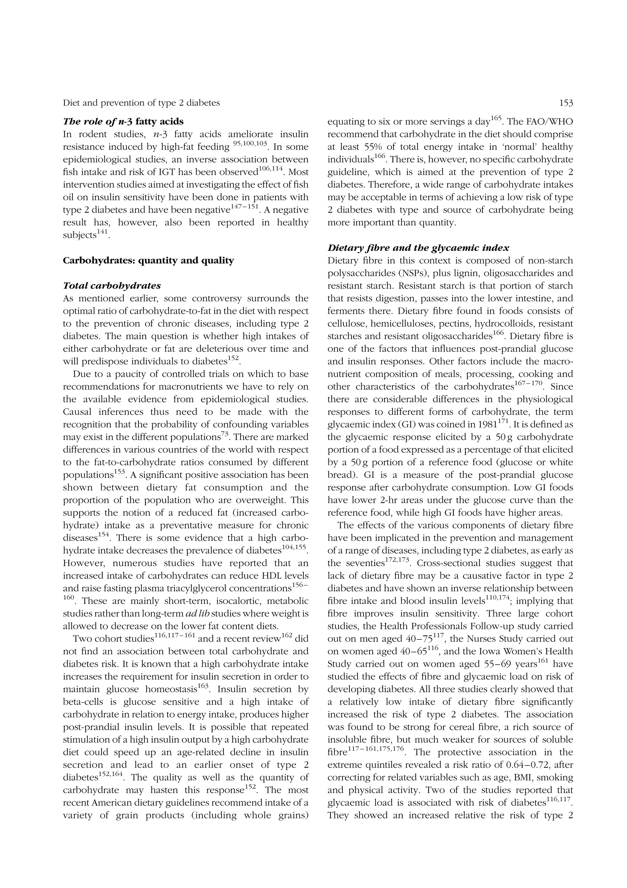 Diet and prevention of type 2 diabetes

The role of n-3 fatty acids
In rodent studies, n-3 fatty acids ameliorate insulin
resistance induced by high-fat feeding 95,100,103. In some
epidemiological studies, an inverse association between
ﬁsh intake and risk of IGT has been observed106,114. Most
intervention studies aimed at investigating the effect of ﬁsh
oil on insulin sensitivity have been done in patients with
type 2 diabetes and have been negative147 – 151. A negative
result has, however, also been reported in healthy
subjects141.
Carbohydrates: quantity and quality
Total carbohydrates
As mentioned earlier, some controversy surrounds the
optimal ratio of carbohydrate-to-fat in the diet with respect
to the prevention of chronic diseases, including type 2
diabetes. The main question is whether high intakes of
either carbohydrate or fat are deleterious over time and
will predispose individuals to diabetes152.
Due to a paucity of controlled trials on which to base
recommendations for macronutrients we have to rely on
the available evidence from epidemiological studies.
Causal inferences thus need to be made with the
recognition that the probability of confounding variables
may exist in the different populations73. There are marked
differences in various countries of the world with respect
to the fat-to-carbohydrate ratios consumed by different
populations153. A signiﬁcant positive association has been
shown between dietary fat consumption and the
proportion of the population who are overweight. This
supports the notion of a reduced fat (increased carbohydrate) intake as a preventative measure for chronic
diseases154. There is some evidence that a high carbohydrate intake decreases the prevalence of diabetes104,155.
However, numerous studies have reported that an
increased intake of carbohydrates can reduce HDL levels
and raise fasting plasma triacylglycerol concentrations156 –
160
. These are mainly short-term, isocalortic, metabolic
studies rather than long-term ad lib studies where weight is
allowed to decrease on the lower fat content diets.
Two cohort studies116,117 – 161 and a recent review162 did
not ﬁnd an association between total carbohydrate and
diabetes risk. It is known that a high carbohydrate intake
increases the requirement for insulin secretion in order to
maintain glucose homeostasis163. Insulin secretion by
beta-cells is glucose sensitive and a high intake of
carbohydrate in relation to energy intake, produces higher
post-prandial insulin levels. It is possible that repeated
stimulation of a high insulin output by a high carbohydrate
diet could speed up an age-related decline in insulin
secretion and lead to an earlier onset of type 2
diabetes152,164. The quality as well as the quantity of
carbohydrate may hasten this response152. The most
recent American dietary guidelines recommend intake of a
variety of grain products (including whole grains)

153
165

equating to six or more servings a day . The FAO/WHO
recommend that carbohydrate in the diet should comprise
at least 55% of total energy intake in ‘normal’ healthy
individuals166. There is, however, no speciﬁc carbohydrate
guideline, which is aimed at the prevention of type 2
diabetes. Therefore, a wide range of carbohydrate intakes
may be acceptable in terms of achieving a low risk of type
2 diabetes with type and source of carbohydrate being
more important than quantity.
Dietary ﬁbre and the glycaemic index
Dietary ﬁbre in this context is composed of non-starch
polysaccharides (NSPs), plus lignin, oligosaccharides and
resistant starch. Resistant starch is that portion of starch
that resists digestion, passes into the lower intestine, and
ferments there. Dietary ﬁbre found in foods consists of
cellulose, hemicelluloses, pectins, hydrocolloids, resistant
starches and resistant oligosaccharides166. Dietary ﬁbre is
one of the factors that inﬂuences post-prandial glucose
and insulin responses. Other factors include the macronutrient composition of meals, processing, cooking and
other characteristics of the carbohydrates167 – 170. Since
there are considerable differences in the physiological
responses to different forms of carbohydrate, the term
glycaemic index (GI) was coined in 1981171. It is deﬁned as
the glycaemic response elicited by a 50 g carbohydrate
portion of a food expressed as a percentage of that elicited
by a 50 g portion of a reference food (glucose or white
bread). GI is a measure of the post-prandial glucose
response after carbohydrate consumption. Low GI foods
have lower 2-hr areas under the glucose curve than the
reference food, while high GI foods have higher areas.
The effects of the various components of dietary ﬁbre
have been implicated in the prevention and management
of a range of diseases, including type 2 diabetes, as early as
the seventies172,173. Cross-sectional studies suggest that
lack of dietary ﬁbre may be a causative factor in type 2
diabetes and have shown an inverse relationship between
ﬁbre intake and blood insulin levels110,174; implying that
ﬁbre improves insulin sensitivity. Three large cohort
studies, the Health Professionals Follow-up study carried
out on men aged 40–75117, the Nurses Study carried out
on women aged 40 –65116, and the Iowa Women’s Health
Study carried out on women aged 55–69 years161 have
studied the effects of ﬁbre and glycaemic load on risk of
developing diabetes. All three studies clearly showed that
a relatively low intake of dietary ﬁbre signiﬁcantly
increased the risk of type 2 diabetes. The association
was found to be strong for cereal ﬁbre, a rich source of
insoluble ﬁbre, but much weaker for sources of soluble
ﬁbre117 – 161,175,176. The protective association in the
extreme quintiles revealed a risk ratio of 0.64– 0.72, after
correcting for related variables such as age, BMI, smoking
and physical activity. Two of the studies reported that
glycaemic load is associated with risk of diabetes116,117.
They showed an increased relative the risk of type 2

 