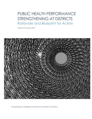 PUBLIC HEALTH PERFORMANCE
STRENGTHENING AT DISTRICTS
Rationale and Blueprint for Action
Version 6.0 ● June 2017
Proceedings of a Bellagio Conference November 21-24, 2016
 