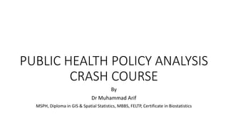 PUBLIC HEALTH POLICY ANALYSIS
CRASH COURSE
By
Dr Muhammad Arif
MSPH, Diploma in GIS & Spatial Statistics, MBBS, FELTP, Certificate in Biostatistics
 