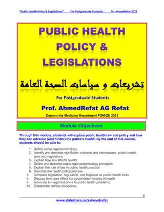 “Public Health Policy & Legislations” For Postgraduate Students Dr. AhmedRefat 2021
1
www.slideshare.net/ahmedrefat
For Postgraduate Students
Prof. AhmedRefat AG Refat
Community Medicine Department FOM-ZU 2021
Module Objectives
Through this module, students will explore public health law and policy and how
they can advance (and hinder) the public’s health. By the end of this course,
students should be able to:
1. Define some legal terminology
2. Identify and describe significant national and international public health
laws and regulations
3. Explain how law affects health;
4. Define and describe basic legal epidemiology principles
5. Explain the role of law in public health practice
6. Describe the health policy process
7. Compare legislation, regulation, and litigation as public health tools
8. Discuss how laws affect the social determinants of health
9. Advocate for legal solutions to public health problems;
10. Collaborate across disciplines.
 