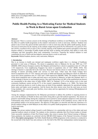Journal of Education and Practice                                                                       www.iiste.org
ISSN 2222-1735 (Paper) ISSN 2222-288X (Online)
Vol 3, No.8, 2012


 Public Health Posting As a Motivating Factor for Medical Students
             to Work in Rural Areas upon Graduation
                                                 Abdul Rashid Khan
                   Penang Medical College, 4 Sepoy Lines, Georgetown, 10450 Penang, Malaysia
                            * E-mail of the corresponding author: drrashid10@gmail.com

Abstract
Background: There is a serious concern on the shortage of healthcare workforce in rural Malaysia. Aim: To describe
the effect of a public health programme on the student’s motivation to work in rural areas. Methods: Students were
asked to rate on how they perceived their motivation to work in rural areas after the public health posting. Results:
The level of motivation for the majority of the students ranged from good (38.5%) followed by very good (27.5%),
fair (24.8%), excellent (6.4%) to poor (2.8%). Overall, majority of the students had a positive perception on the three
domains studied i.e. knowledge of public health and their skills in dealing with patients, their ability to work with
colleagues and their perception about rural communities Conclusion: Exposing the medical students to rural
communities by way of field work has helped to motivate them to work in rural areas.
Keywords: Medical students, doctors, rural, motivation, Malaysia

1. Introduction
Due to an increase in health care demand and inadequate workforce supply there is a shortage of healthcare
personnel in rural areas of Malaysia. The doctor to population ratio in Malaysia for the year 2009 was 1:927
(MOHM, 2009) whereas European countries like Belgium and Ireland have a doctor to population ratio of 1:238 and
1:322 respectively. Even neighbouring Singapore has doctor to population ratio of 1:667 (WHO, 2010). This
shortage of doctors is especially felt in the rural areas. Because most doctors choose to work in urban areas there is a
shortage of doctors providing health care services in rural areas. Urban areas like Kuala Lumpur have
doctor-to-population ratio of 1:425, whereas rural areas in Sabah and Sarawak (east Malaysia) which are difficult to
access have doctor population ratio of 1:2022 and 1:1688 respectively (MOHM, 2009). The problem with disparity
of the doctor population ratio in urban and rural areas is not peculiar to Malaysia. In India and Thailand, there is a
similar shortage of doctors in rural medical practice. One study showed that over 80% of the qualified private doctors
are concentrated in the urban cities of India (WHO, 2007). In Thailand, 16.5% of the doctors serve in the rural
community healthcare system serving 65.7% of the country’s population (Pagaiya et al., 2008). The factors that
attract and motivate doctors to work in urban areas are better living standards, opportunity for specialized training,
better salary and higher social recognition. And the factors that draw doctors away from the rural areas are lower
living standards, slow career path, poor facilities, lower salary and less opportunity for training (Wibulpolprasert &
Pengpaiboon, 2003).

Among the strategies implemented by the Malaysian government to address this problem is requiring doctors to
serve with the Ministry of Health for three years before being able to gain full medical registration. The doctors are
posted to rural health settings during this compulsory service period to ensure adequate manpower in the rural areas.
Unfortunately many doctors return to the urban hospitals upon completion of the mandatory service, either for the
post-graduate studies or for private practice. The objective of this paper is to describe and share the experience of a
private medical college in north Malaysia on the effect of its public health programme on its student’s motivation to
work in rural areas.
2. Methods
Setting: This private medical college located in north Malaysia is in a partnership with two of the oldest and most
respected medical schools in Ireland. The students in this institution undertake their Pre-Clinical studies in Ireland.
Upon successful completion of their Pre-Clinical studies, they return to pursue their Clinical training in Malaysia.
Upon graduation, the students are conferred with the MB BCh BAO degrees of the National University of Ireland
(NUI). Description of programme: The Public Health Medicine (PHM) programme in this institution is conducted in
the second half of the fourth Year and continues to the first half of the fifth Year undergraduate medical programme.

                                                         233
 