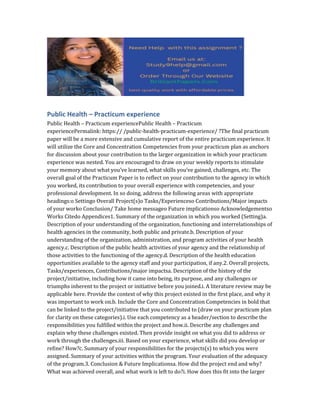 Public Health – Practicum experience
Public Health – Practicum experiencePublic Health – Practicum
experiencePermalink: https:// /public-health-practicum-experience/ ?The final practicum
paper will be a more extensive and cumulative report of the entire practicum experience. It
will utilize the Core and Concentration Competencies from your practicum plan as anchors
for discussion about your contribution to the larger organization in which your practicum
experience was nested. You are encouraged to draw on your weekly reports to stimulate
your memory about what you’ve learned, what skills you’ve gained, challenges, etc. The
overall goal of the Practicum Paper is to reflect on your contribution to the agency in which
you worked, its contribution to your overall experience with competencies, and your
professional development. In so doing, address the following areas with appropriate
headings:o Settingo Overall Project(s)o Tasks/Experienceso Contributions/Major impacts
of your worko Conclusion/ Take home messageo Future implicationso Acknowledgementso
Works Citedo Appendices1. Summary of the organization in which you worked (Setting)a.
Description of your understanding of the organization, functioning and interrelationships of
health agencies in the community, both public and private.b. Description of your
understanding of the organization, administration, and program activities of your health
agency.c. Description of the public health activities of your agency and the relationship of
those activities to the functioning of the agency.d. Description of the health education
opportunities available to the agency staff and your participation, if any.2. Overall projects,
Tasks/experiences, Contributions/major impactsa. Description of the history of the
project/initiative, including how it came into being, its purpose, and any challenges or
triumphs inherent to the project or initiative before you joined.i. A literature review may be
applicable here. Provide the context of why this project existed in the first place, and why it
was important to work on.b. Include the Core and Concentration Competencies in bold that
can be linked to the project/initiative that you contributed to (draw on your practicum plan
for clarity on these categories).i. Use each competency as a header/section to describe the
responsibilities you fulfilled within the project and how.ii. Describe any challenges and
explain why these challenges existed. Then provide insight on what you did to address or
work through the challenges.iii. Based on your experience, what skills did you develop or
refine? How?c. Summary of your responsibilities for the projects(s) to which you were
assigned. Summary of your activities within the program. Your evaluation of the adequacy
of the program.3. Conclusion & Future Implicationsa. How did the project end and why?
What was achieved overall, and what work is left to do?i. How does this fit into the larger
 