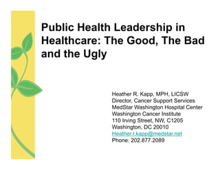 Public Health Leadership in
Healthcare: The Good, The Bad
and the Ugly


            Heather R. Kapp, MPH, LICSW
            Director, Cancer Support Services
            MedStar Washington Hospital Center
            Washington Cancer Institute
            110 Irving Street, NW, C1205
            Washington, DC 20010
            Heather.r.kapp@medstar.net
            Phone: 202.877.2089
 