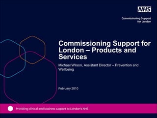 Commissioning Support for
London – Products and
Services
Michael Wilson, Assistant Director – Prevention and
Wellbeing




February 2010
 