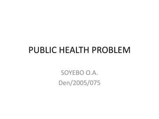 PUBLIC HEALTH PROBLEM
SOYEBO O.A.
Den/2005/075
 