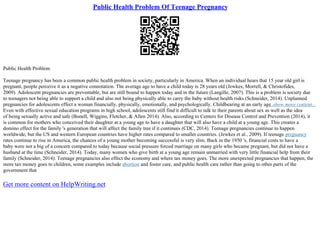 Public Health Problem Of Teenage Pregnancy
Public Health Problem
Teenage pregnancy has been a common public health problem in society, particularly in America. When an individual hears that 15 year old girl is
pregnant, people perceive it as a negative connotation. The average age to have a child today is 28 years old (Jewkes, Morrell, & Christofides,
2009). Adolescent pregnancies are preventable, but are still bound to happen today and in the future (Langille, 2007). This is a problem is society due
to teenagers not being able to support a child and also not being physically able to carry the baby without health risks (Schneider, 2014). Unplanned
pregnancies for adolescents effect a woman financially, physically, emotionally, and psychologically. Childbearing at an early age
...show more content...
Even with effective sexual education programs in high school, adolescents still find it difficult to talk to their parents about sex as well as the idea
of being sexually active and safe (Bonell, Wiggins, Fletcher, & Allen 2014). Also, according to Centers for Disease Control and Prevention (2014), it
is common for mothers who conceived their daughter at a young age to have a daughter that will also have a child at a young age. This creates a
domino effect for the family 's generation that will affect the family tree if it continues (CDC, 2014). Teenage pregnancies continue to happen
worldwide, but the US and western European countries have higher rates compared to smaller countries. (Jewkes et al., 2009). If teenage pregnancy
rates continue to rise in America, the chances of a young mother becoming successful is very slim. Back in the 1950 's, financial costs to have a
baby were not a big of a concern compared to today because social pressure forced marriage on many girls who became pregnant, but did not have a
husband at the time (Schneider, 2014). Today, many women who give birth at a young age remain unmarried with very little financial help from their
family (Schneider, 2014). Teenage pregnancies also effect the economy and where tax money goes. The more unexpected pregnancies that happen, the
more tax money goes to children, some examples include abortion and foster care, and public health care rather than going to other parts of the
government that
Get more content on HelpWriting.net
 