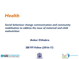 Health
SBIYFI Fellow (2016-17)
Ankur Chhabra
Social behaviour change communication and community
mobilisation to address the issue of maternal and child
malnutrition
 