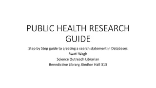 PUBLIC HEALTH RESEARCH
GUIDE
Step by Step guide to creating a search statement in Databases
Swati Wagh
Science Outreach Librarian
Benedictine Library, Kindlon Hall 313
 