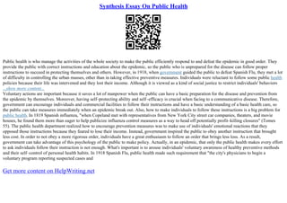 Synthesis Essay On Public Health
Public health is who manage the activities of the whole society to make the public efficiently respond to and defeat the epidemic in good order. They
provide the public with correct instructions and education about the epidemic, so the public who is unprepared for the disease can follow proper
instructions to succeed in protecting themselves and others. However, in 1918, when government guided the public to defeat Spanish Flu, they met a lot
of difficulty in controlling the urban masses, other than in taking effective preventive measures. Individuals were reluctant to follow some public health
policies because their life was intervened and they lost their income. Although it is viewed as a kind of social justice to restrict individuals' behaviors
...show more content...
Voluntary actions are important because it saves a lot of manpower when the public can have a basic preparation for the disease and prevention from
the epidemic by themselves. Moreover, having self–protecting ability and self–efficacy is crucial when facing to a communicative disease. Therefore,
government can encourage individuals and commercial facilities to follow their instructions and have a basic understanding of a basic health care, so
the public can take measures immediately when an epidemic break out. Also, how to make individuals to follow these instructions is a big problem for
public health. In 1819 Spanish influenza, "when Copeland met with representatives from New York City street car companies, theaters, and movie
houses, he found them more than eager to help publicize influenza control measures as a way to head off potentially profit–killing closures" (Tomes
55). The public health department realized how to encourage prevention measures was to make use of individuals' emotional reactions that they
opposed those instructions because they feared to lose their income. Instead, government inspired the public to obey another instruction that brought
less cost. In order to not obey a more rigorous order, individuals have a great enthusiasm to follow an order that brings less loss. As a result,
government can take advantage of this psychology of the public to make policy. Actually, in an epidemic, that only the public health makes every effort
to ask individuals follow their instruction is not enough. What's important is to arouse individuals' voluntary awareness of healthy preventive methods
and their self–control of personal health habits. In 1918 Spanish Flu, public health made such requirement that "the city's physicians to begin a
voluntary program reporting suspected cases and
Get more content on HelpWriting.net
 