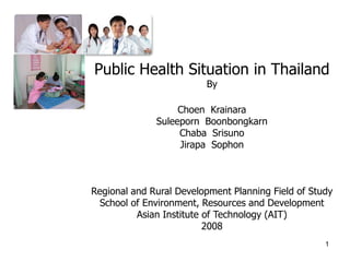 Public Health Situation in Thailand
                         By

                   Choen Krainara
              Suleeporn Boonbongkarn
                   Chaba Srisuno
                   Jirapa Sophon



Regional and Rural Development Planning Field of Study
  School of Environment, Resources and Development
          Asian Institute of Technology (AIT)
                          2008
                                                    1
 