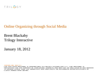 Online Organizing through Social Media

Brent Blackaby
Trilogy Interactive

January 18, 2012



IMPORTANT NOTICE
The enclosed material is proprietary to Trilogy Interactive LLC. This material is
presented for the purpose of evaluating services and may not be disclosed in any manner
to anyone other than the addressee and employees or authorized representatives of
client named here within.
 