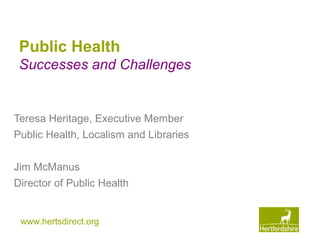 www.hertsdirect.org
Public Health
Successes and Challenges
Teresa Heritage, Executive Member
Public Health, Localism and Libraries
Jim McManus
Director of Public Health
 