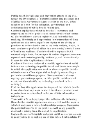 Public health surveillance and prevention efforts in the U.S.
reflect the involvement of numerous health care providers and
organizations. Government agencies such as the CDC often
function as a hub for the collection, coordination, and
communication of public health-related data.
Common applications of public health IT to promote and
improve the health of populations include (but are not limited
to) biosurveillance, disease registries, and immunization
tracking. The timely and appropriate implementation of these
applications can have a significant impact on the ability of
providers to deliver health care to the their patients, which, in
turn, can have a profound effect on a community's overall state
of health and wellness. Consider the dire impact a SARS
outbreak might have, for example, if patient diagnoses were not
reported and shared regionally, nationally, and internationally.
Prepare for this Application as follows:
Conduct a literature review of a specific application of health
information technology in public health and locate an example
in which the application was used to address a public health-
related concern. (You might wish to begin by researching a
particular surveillance program, disease outbreak, disease
registry, prevention program, or other public health-related
event, and then identify the technology involved in this
activity.)
Find out how this application has impacted the public's health.
Learn also about any ways in which health care providers and
organizations were involved in the use of this information
technology.
Then write a 2- to 3-page paper that addresses the following:
Describe the specific application you selected and the ways in
which it addresses a public health-related concern. Summarize
the potential benefits to the public, as well as any possible
drawbacks, arising from the use of this application.
Explain the role of hospitals and other health care organizations
in contributing to or making use of this public health-related IT
 