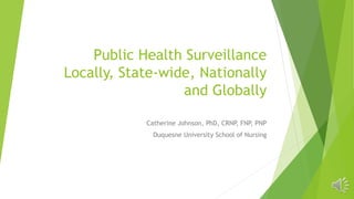 Public Health Surveillance
Locally, State-wide, Nationally
and Globally
Catherine Johnson, PhD, CRNP, FNP, PNP
Duquesne University School of Nursing
 