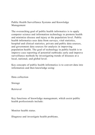 Public Health Surveillance Systems and Knowledge
Management
The overarching goal of public health informatics is to apply
computer science and information technology to promote health
and minimize disease and injury at the population level. Public
health informatics uses data from surveys, vital statistics,
hospital and clinical statistics, private and public data sources,
and government data sources for analysis in improving
population health. The goal of technology in public health is to
improve case reporting of potential outbreaks early and improve
surveillance methods by investigating trends of diseases at a
local, national, and global level.
Key concepts of public health informatics is to convert data into
information and then knowledge using:
Data collection
Storage
Retrieval
Key functions of knowledge management, which assist public
health professionals include:
Monitor health status.
Diagnose and investigate health problems.
 