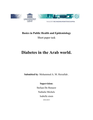 Basics in Public Health and Epidemiology 
Short paper task 
Diabetes in the Arab world. 
Submitted by: Mohammed A. M. Herzallah . 
Supervision: 
Stefaan De Henauw 
Nathalie Michels 
Isabelle sioen 
5102-5102 
 