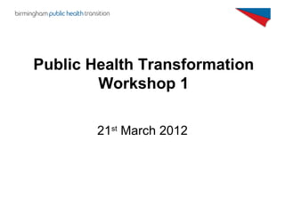 Public Health Transformation
        Workshop 1

        21st March 2012
 