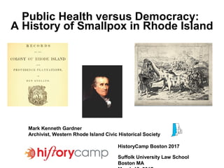Public Health versus Democracy:
A History of Smallpox in Rhode Island
Mark Kenneth Gardner
Archivist, Western Rhode Island Civic Historical Society
HistoryCamp Boston 2017
Suffolk University Law School
Boston MA
 