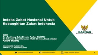 Indeks Zakat Nasional Untuk
Kebangkitan Zakat Indonesia
OLEH
Dr. Irfan Syauqi Beik (Direktur Puskas BAZNAS)
Dr. Mohamad Soleh Nurzaman (Wakil Direktur, Riset & Kajian
PUSKAS BAZNAS)
DISSEMINASI PUBLIK IZN,
JAKARTA, 13 DESEMBER 2016.
1
 