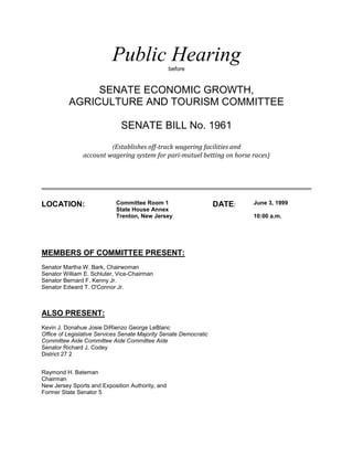Public Hearing         before


               SENATE ECONOMIC GROWTH,
          AGRICULTURE AND TOURISM COMMITTEE

                              SENATE BILL No. 1961
                         (Establishes off-track wagering facilities and
                account wagering system for pari-mutuel betting on horse races)




LOCATION:                   Committee Room 1                       DATE:   June 3, 1999
                            State House Annex
                            Trenton, New Jersey                            10:00 a.m.




MEMBERS OF COMMITTEE PRESENT:
Senator Martha W. Bark, Chairwoman
Senator William E. Schluter, Vice-Chairman
Senator Bernard F. Kenny Jr.
Senator Edward T. O'Connor Jr.



ALSO PRESENT:
Kevin J. Donahue Josie DiRienzo George LeBlanc
Office of Legislative Services Senate Majority Senate Democratic
Committee Aide Committee Aide Committee Aide
Senator Richard J. Codey
District 27 2


Raymond H. Bateman
Chairman
New Jersey Sports and Exposition Authority, and
Former State Senator 5
 