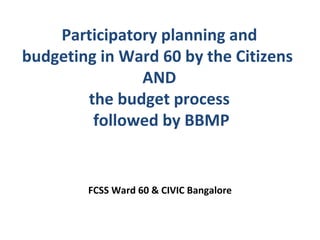 Participatory planning and
budgeting in Ward 60 by the Citizens
               AND
        the budget process
         followed by BBMP


        FCSS Ward 60 & CIVIC Bangalore
 