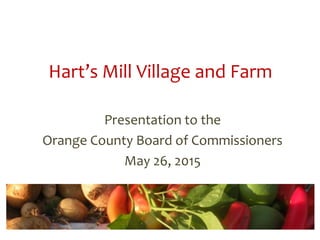 Hart’s Mill Village and Farm
Presentation to the
Orange County Board of Commissioners
May 26, 2015
 