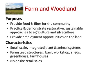 Farm and Woodland
Purposes
• Provide food & fiber for the community
• Practice & demonstrate restorative, sustainable
approaches to agriculture and silvaculture
• Provide employment opportunities on the land
Characteristics
• Small-scale, integrated plant & animal systems
• Farmstead structures: barn, workshop, sheds,
greenhouse, farmhouses
• No onsite retail sales
 