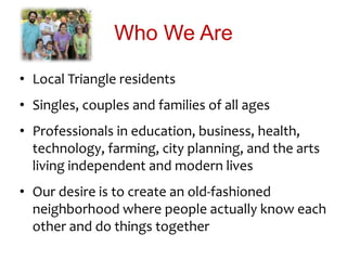 Who We Are
• Local Triangle residents
• Singles, couples and families of all ages
• Professionals in education, business, health,
technology, farming, city planning, and the arts
living independent and modern lives
• Our desire is to create an old-fashioned
neighborhood where people actually know each
other and do things together
 