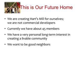 This is Our Future Home
• We are creating Hart’s Mill for ourselves;
we are not commercial developers
• Currently we have about 45 members
• We have a very personal long-term interest in
creating a livable community
• We want to be good neighbors
 