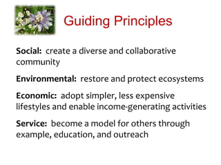 Guiding Principles
Social: create a diverse and collaborative
community
Environmental: restore and protect ecosystems
Economic: adopt simpler, less expensive
lifestyles and enable income-generating activities
Service: become a model for others through
example, education, and outreach
 