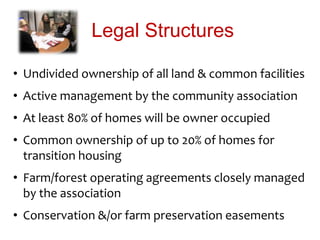 Legal Structures
• Undivided ownership of all land & common facilities
• Active management by the community association
• At least 80% of homes will be owner occupied
• Common ownership of up to 20% of homes for
transition housing
• Farm/forest operating agreements closely managed
by the association
• Conservation &/or farm preservation easements
 