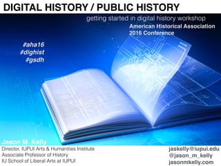 DIGITAL HISTORY / PUBLIC HISTORY
getting started in digital history workshop
American Historical Association
2016 Conference
Jason M. Kelly
Director, IUPUI Arts & Humanities Institute
Associate Professor of History
IU School of Liberal Arts at IUPUI
jaskelly@iupui.edu
@jason_m_kelly
jasonmkelly.com
#aha16
#dighist
#gsdh
 