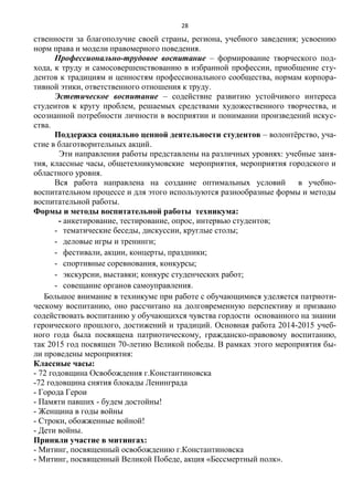 28
ственности за благополучие своей страны, региона, учебного заведения; усвоению
норм права и модели правомерного поведения.
Профессионально-трудовое воспитание – формирование творческого под-
хода, к труду и самосовершенствованию в избранной профессии, приобщение сту-
дентов к традициям и ценностям профессионального сообщества, нормам корпора-
тивной этики, ответственного отношения к труду.
Эстетическое воспитание – содействие развитию устойчивого интереса
студентов к кругу проблем, решаемых средствами художественного творчества, и
осознанной потребности личности в восприятии и понимании произведений искус-
ства.
Поддержка социально ценной деятельности студентов – волонтѐрство, уча-
стие в благотворительных акций.
Эти направления работы представлены на различных уровнях: учебные заня-
тия, классные часы, общетехникумовские мероприятия, мероприятия городского и
областного уровня.
Вся работа направлена на создание оптимальных условий в учебно-
воспитательном процессе и для этого используются разнообразные формы и методы
воспитательной работы.
Формы и методы воспитательной работы техникума:
- анкетирование, тестирование, опрос, интервью студентов;
- тематические беседы, дискуссии, круглые столы;
- деловые игры и тренинги;
- фестивали, акции, концерты, праздники;
- спортивные соревнования, конкурсы;
- экскурсии, выставки; конкурс студенческих работ;
- совещание органов самоуправления.
Большое внимание в техникуме при работе с обучающимися уделяется патриоти-
ческому воспитанию, оно рассчитано на долговременную перспективу и призвано
содействовать воспитанию у обучающихся чувства гордости основанного на знании
героического прошлого, достижений и традиций. Основная работа 2014-2015 учеб-
ного года была посвящена патриотическому, гражданско-правовому воспитанию,
так 2015 год посвящен 70-летию Великой победы. В рамках этого мероприятия бы-
ли проведены мероприятия:
Классные часы:
- 72 годовщина Освобождения г.Константиновска
-72 годовщина снятия блокады Ленинграда
- Города Герои
- Памяти павших - будем достойны!
- Женщина в годы войны
- Строки, обожженные войной!
- Дети войны.
Приняли участие в митингах:
- Митинг, посвященный освобождению г.Константиновска
- Митинг, посвященный Великой Победе, акция «Бессмертный полк».
 